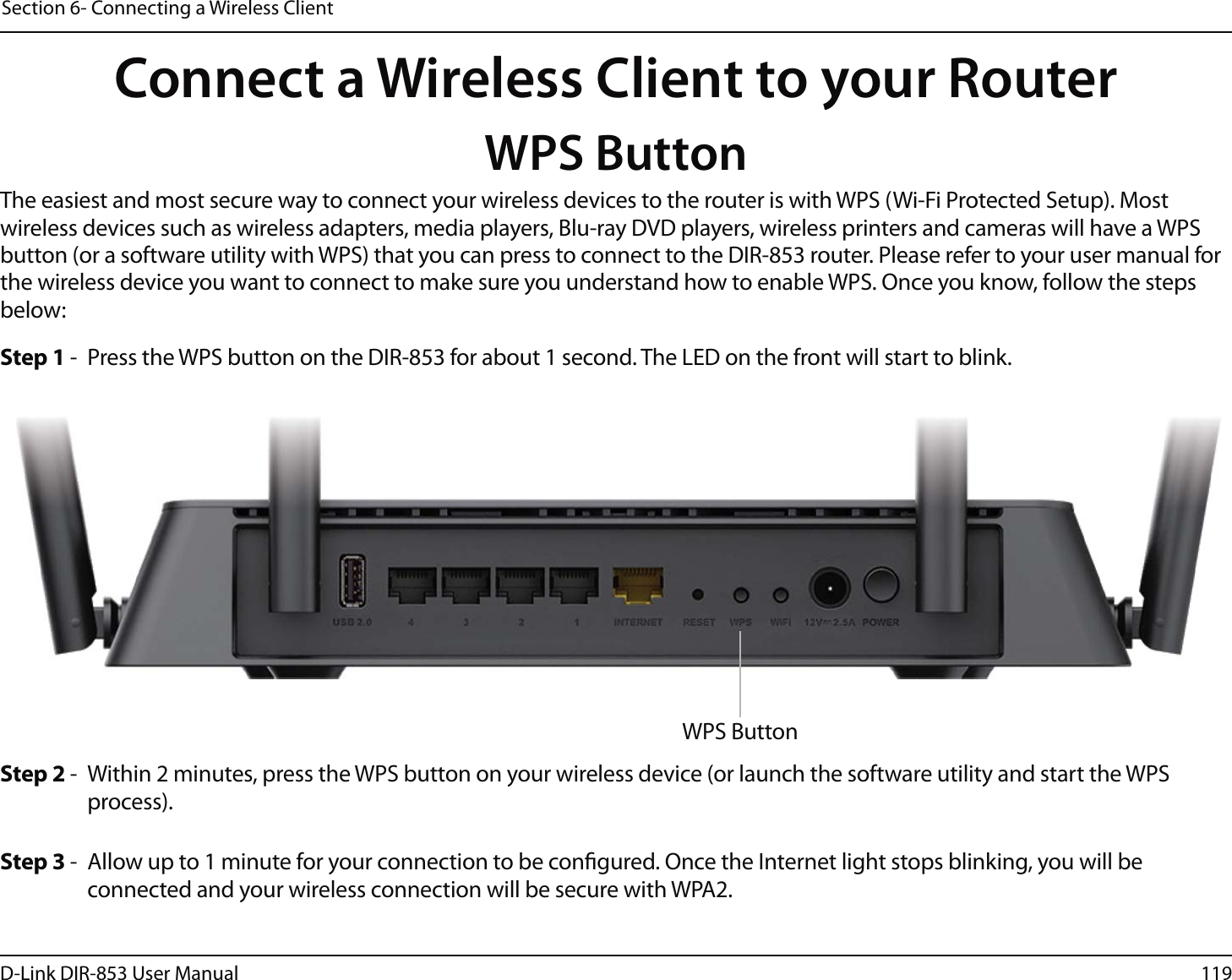119D-Link DIR-853 User ManualSection 6- Connecting a Wireless ClientConnect a Wireless Client to your RouterWPS ButtonStep 2 -  Within 2 minutes, press the WPS button on your wireless device (or launch the software utility and start the WPS process).The easiest and most secure way to connect your wireless devices to the router is with WPS (Wi-Fi Protected Setup). Most wireless devices such as wireless adapters, media players, Blu-ray DVD players, wireless printers and cameras will have a WPS button (or a software utility with WPS) that you can press to connect to the DIR-853 router. Please refer to your user manual for the wireless device you want to connect to make sure you understand how to enable WPS. Once you know, follow the steps below:Step 1 -  Press the WPS button on the DIR-853 for about 1 second. The LED on the front will start to blink.Step 3 -  Allow up to 1 minute for your connection to be congured. Once the Internet light stops blinking, you will be connected and your wireless connection will be secure with WPA2.WPS Button