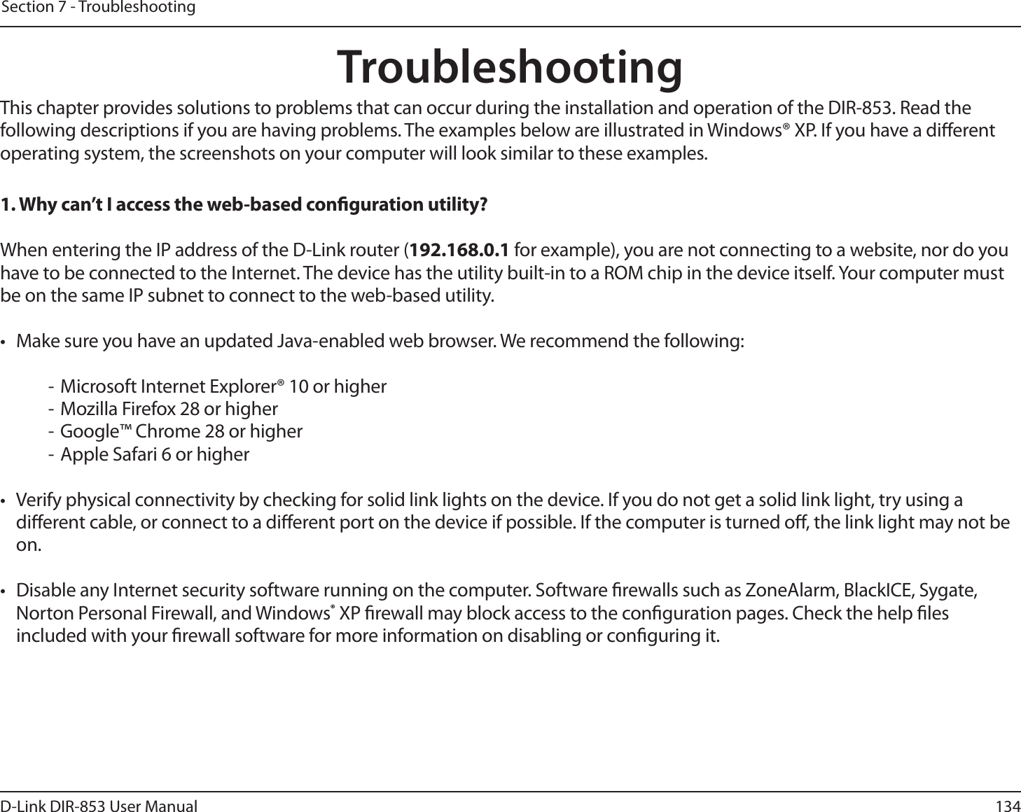 134D-Link DIR-853 User ManualSection 7 - TroubleshootingTroubleshootingThis chapter provides solutions to problems that can occur during the installation and operation of the DIR-853. Read the following descriptions if you are having problems. The examples below are illustrated in Windows® XP. If you have a dierent operating system, the screenshots on your computer will look similar to these examples.1. Why can’t I access the web-based conguration utility?When entering the IP address of the D-Link router (192.168.0.1 for example), you are not connecting to a website, nor do you have to be connected to the Internet. The device has the utility built-in to a ROM chip in the device itself. Your computer must be on the same IP subnet to connect to the web-based utility. •  Make sure you have an updated Java-enabled web browser. We recommend the following:  - Microsoft Internet Explorer® 10 or higher- Mozilla Firefox 28 or higher- Google™ Chrome 28 or higher- Apple Safari 6 or higher•  Verify physical connectivity by checking for solid link lights on the device. If you do not get a solid link light, try using a dierent cable, or connect to a dierent port on the device if possible. If the computer is turned o, the link light may not be on.•  Disable any Internet security software running on the computer. Software rewalls such as ZoneAlarm, BlackICE, Sygate, Norton Personal Firewall, and Windows® XP rewall may block access to the conguration pages. Check the help les included with your rewall software for more information on disabling or conguring it.