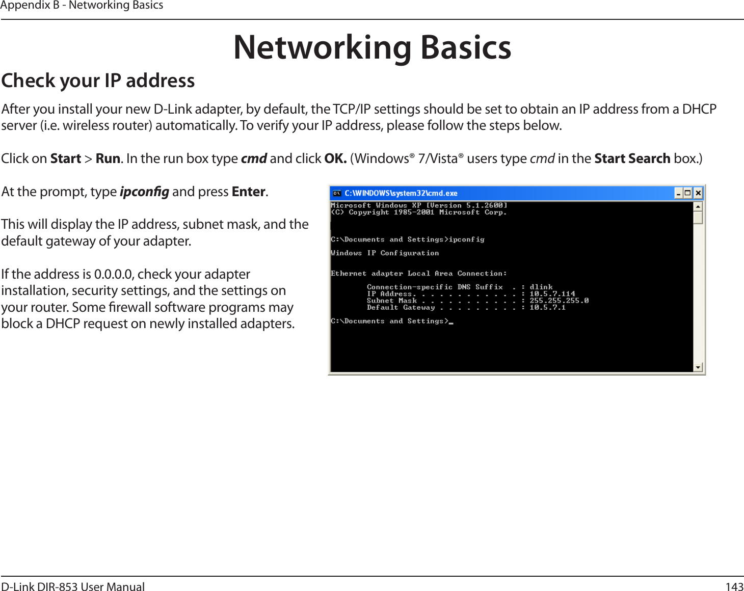 143D-Link DIR-853 User ManualAppendix B - Networking BasicsNetworking BasicsCheck your IP addressAfter you install your new D-Link adapter, by default, the TCP/IP settings should be set to obtain an IP address from a DHCP server (i.e. wireless router) automatically. To verify your IP address, please follow the steps below.Click on Start &gt; Run. In the run box type cmd and click OK. (Windows® 7/Vista® users type cmd in the Start Search box.)At the prompt, type ipcong and press Enter.This will display the IP address, subnet mask, and the default gateway of your adapter.If the address is 0.0.0.0, check your adapter installation, security settings, and the settings on your router. Some rewall software programs may block a DHCP request on newly installed adapters. 