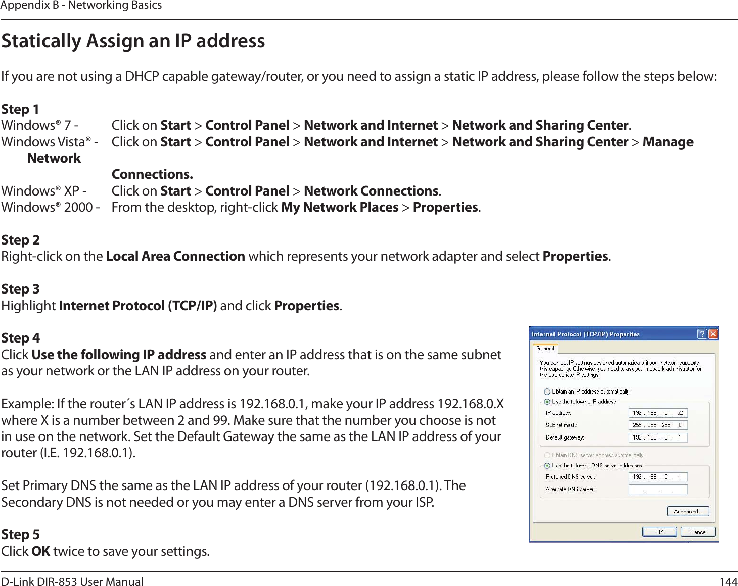 144D-Link DIR-853 User ManualAppendix B - Networking BasicsStatically Assign an IP addressIf you are not using a DHCP capable gateway/router, or you need to assign a static IP address, please follow the steps below:Step 1Windows® 7 -  Click on Start &gt; Control Panel &gt; Network and Internet &gt; Network and Sharing Center.Windows Vista® -  Click on Start &gt; Control Panel &gt; Network and Internet &gt; Network and Sharing Center &gt; Manage Network    Connections.Windows® XP -  Click on Start &gt; Control Panel &gt; Network Connections.Windows® 2000 -  From the desktop, right-click My Network Places &gt; Properties.Step 2Right-click on the Local Area Connection which represents your network adapter and select Properties.Step 3Highlight Internet Protocol (TCP/IP) and click Properties.Step 4Click Use the following IP address and enter an IP address that is on the same subnet as your network or the LAN IP address on your router. Example: If the router´s LAN IP address is 192.168.0.1, make your IP address 192.168.0.X where X is a number between 2 and 99. Make sure that the number you choose is not in use on the network. Set the Default Gateway the same as the LAN IP address of your router (I.E. 192.168.0.1). Set Primary DNS the same as the LAN IP address of your router (192.168.0.1). The Secondary DNS is not needed or you may enter a DNS server from your ISP.Step 5Click OK twice to save your settings.