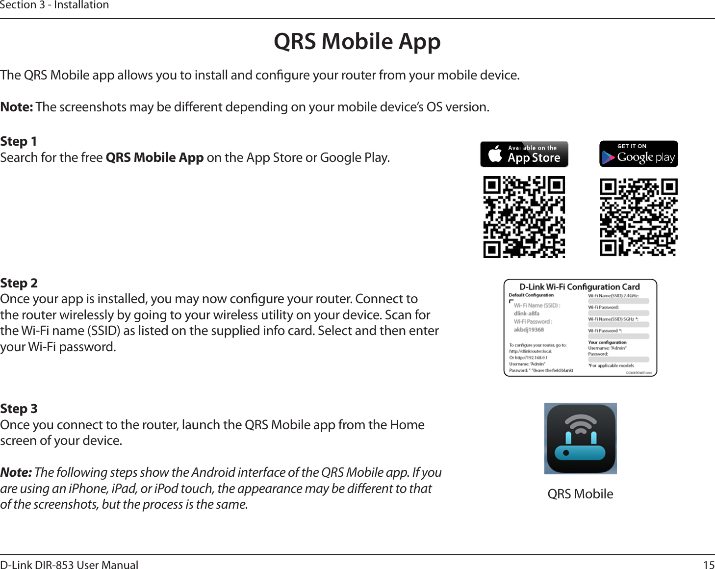 15D-Link DIR-853 User ManualSection 3 - InstallationQRS Mobile AppThe QRS Mobile app allows you to install and congure your router from your mobile device.Note: The screenshots may be dierent depending on your mobile device’s OS version. Step 1Search for the free QRS Mobile App on the App Store or Google Play.Step 2Once your app is installed, you may now congure your router. Connect to the router wirelessly by going to your wireless utility on your device. Scan for the Wi-Fi name (SSID) as listed on the supplied info card. Select and then enter your Wi-Fi password.Step 3Once you connect to the router, launch the QRS Mobile app from the Home screen of your device.Note: The following steps show the Android interface of the QRS Mobile app. If you are using an iPhone, iPad, or iPod touch, the appearance may be dierent to that of the screenshots, but the process is the same. QRS Mobile