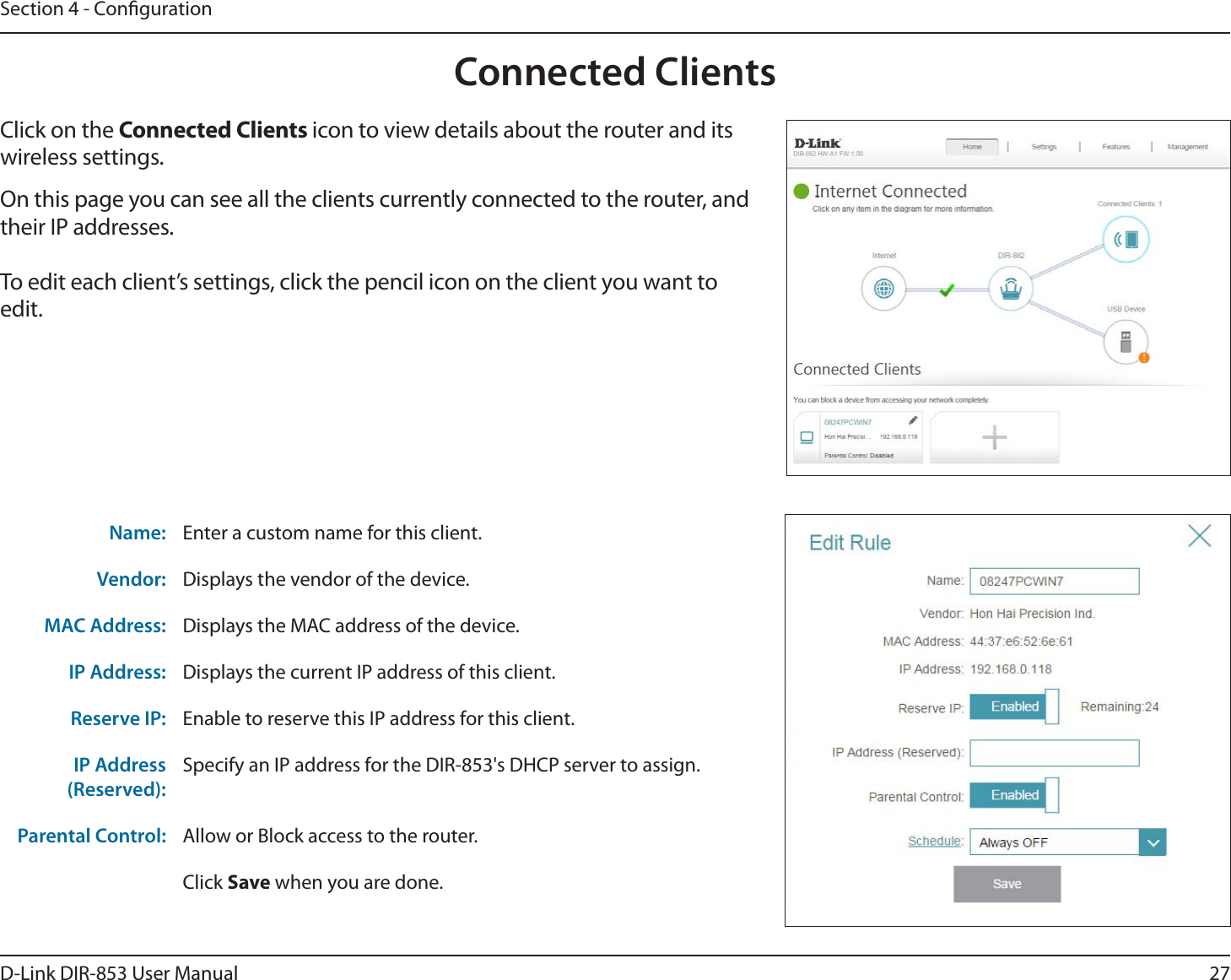 27D-Link DIR-853 User ManualSection 4 - CongurationConnected ClientsClick on the Connected Clients icon to view details about the router and its wireless settings.On this page you can see all the clients currently connected to the router, and their IP addresses.To edit each client’s settings, click the pencil icon on the client you want to edit.Name: Enter a custom name for this client.Vendor: Displays the vendor of the device.MAC Address: Displays the MAC address of the device.IP Address: Displays the current IP address of this client.Reserve IP: Enable to reserve this IP address for this client.IP Address (Reserved):Specify an IP address for the DIR-853&apos;s DHCP server to assign.Parental Control: Allow or Block access to the router.Click Save when you are done.