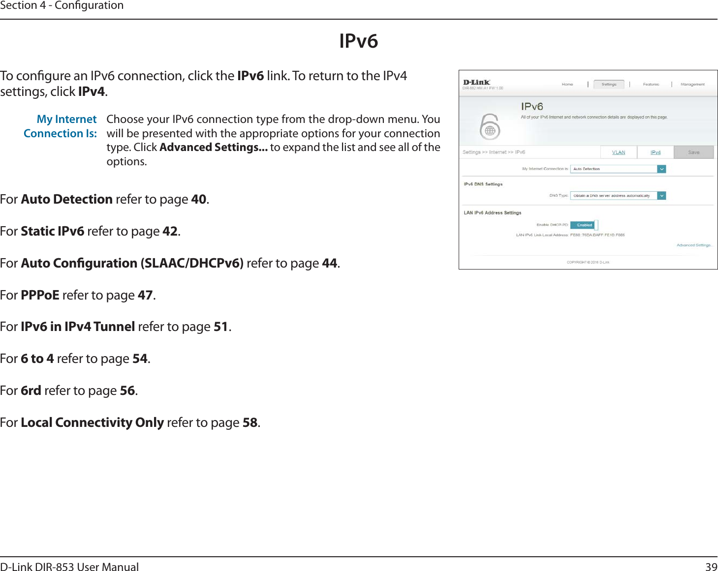 39D-Link DIR-853 User ManualSection 4 - CongurationIPv6To congure an IPv6 connection, click the IPv6 link. To return to the IPv4 settings, click IPv4.For Auto Detection refer to page 40.For Static IPv6 refer to page 42.For Auto Conguration (SLAAC/DHCPv6) refer to page 44.For PPPoE refer to page 47.For IPv6 in IPv4 Tunnel refer to page 51.For 6 to 4 refer to page 54.For 6rd refer to page 56.For Local Connectivity Only refer to page 58.My Internet Connection Is:Choose your IPv6 connection type from the drop-down menu. You will be presented with the appropriate options for your connection type. Click Advanced Settings... to expand the list and see all of the options.