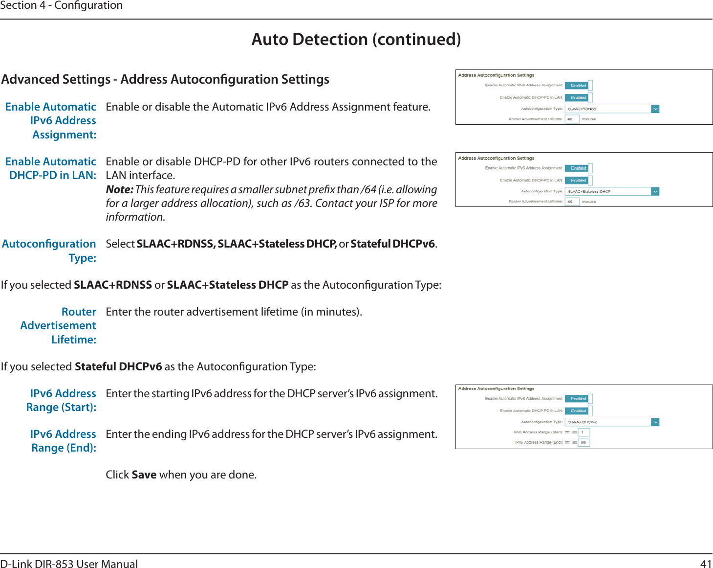41D-Link DIR-853 User ManualSection 4 - CongurationAuto Detection (continued)Advanced Settings - Address Autoconguration SettingsEnable Automatic IPv6 Address Assignment:Enable or disable the Automatic IPv6 Address Assignment feature.Enable Automatic DHCP-PD in LAN:Enable or disable DHCP-PD for other IPv6 routers connected to the LAN interface.Note: This feature requires a smaller subnet prex than /64 (i.e. allowing for a larger address allocation), such as /63. Contact your ISP for more information.Autoconguration Type:Select SLAAC+RDNSS, SLAAC+Stateless DHCP, or Stateful DHCPv6.If you selected SLAAC+RDNSS or SLAAC+Stateless DHCP as the Autoconguration Type:Router Advertisement Lifetime:Enter the router advertisement lifetime (in minutes).If you selected Stateful DHCPv6 as the Autoconguration Type:IPv6 Address Range (Start):Enter the starting IPv6 address for the DHCP server’s IPv6 assignment.IPv6 Address Range (End):Enter the ending IPv6 address for the DHCP server’s IPv6 assignment.Click Save when you are done.