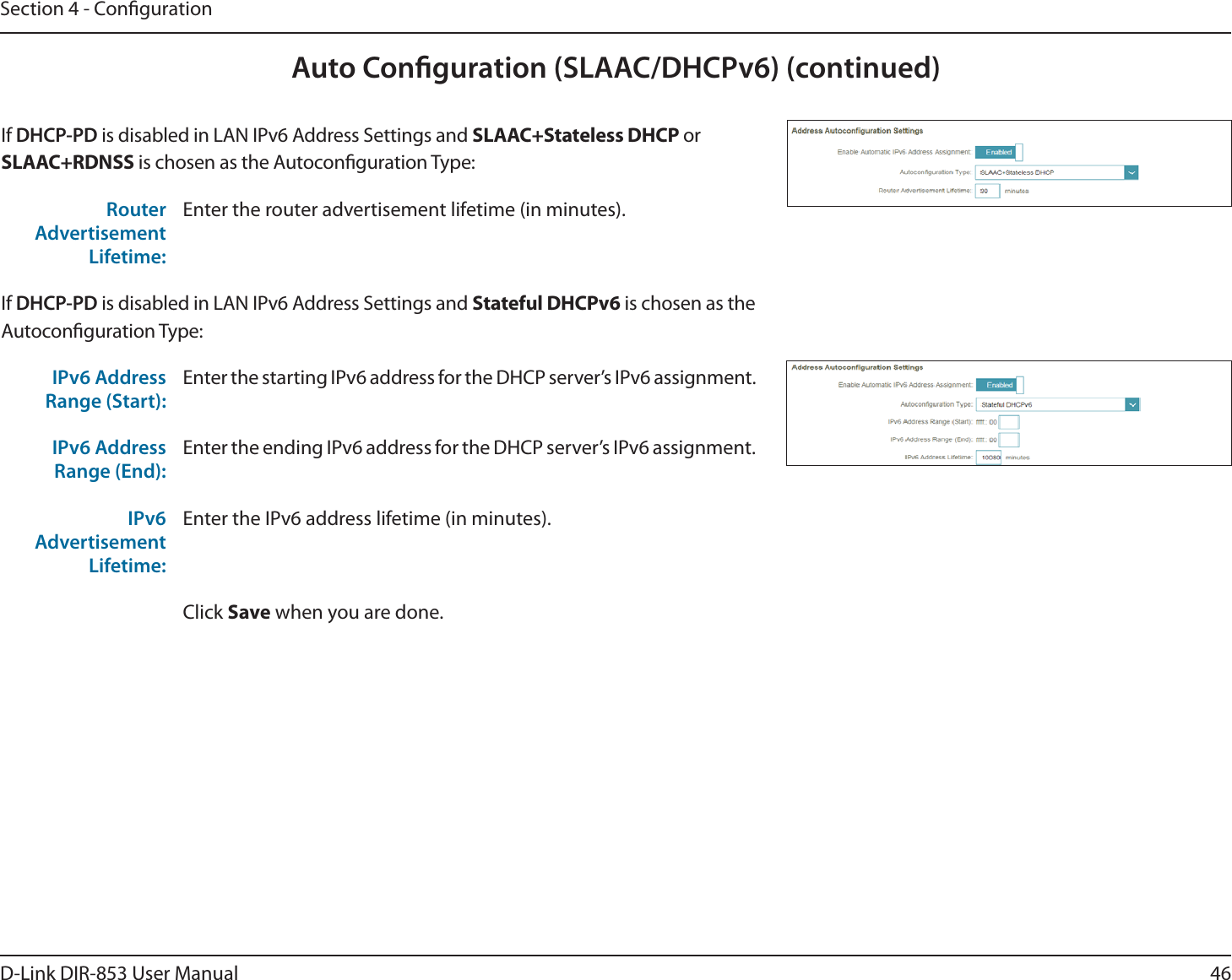 46D-Link DIR-853 User ManualSection 4 - CongurationAuto Conguration (SLAAC/DHCPv6) (continued)If DHCP-PD is disabled in LAN IPv6 Address Settings and SLAAC+Stateless DHCP or SLAAC+RDNSS is chosen as the Autoconguration Type:Router Advertisement Lifetime:Enter the router advertisement lifetime (in minutes).If DHCP-PD is disabled in LAN IPv6 Address Settings and Stateful DHCPv6 is chosen as the Autoconguration Type:IPv6 Address Range (Start):Enter the starting IPv6 address for the DHCP server’s IPv6 assignment.IPv6 Address Range (End):Enter the ending IPv6 address for the DHCP server’s IPv6 assignment.IPv6 Advertisement Lifetime:Enter the IPv6 address lifetime (in minutes).Click Save when you are done.