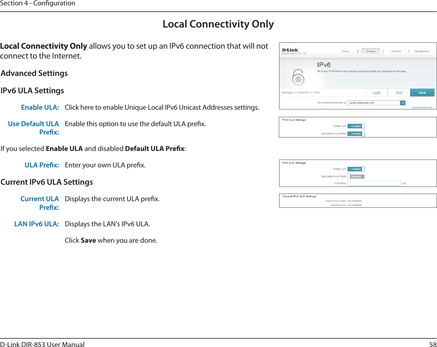 58D-Link DIR-853 User ManualSection 4 - CongurationLocal Connectivity OnlyLocal Connectivity Only allows you to set up an IPv6 connection that will not connect to the Internet.Advanced SettingsIPv6 ULA SettingsEnable ULA: Click here to enable Unique Local IPv6 Unicast Addresses settings.Use Default ULA Prex:Enable this option to use the default ULA prex.If you selected Enable ULA and disabled Default ULA Prex:ULA Prex: Enter your own ULA prex.Current IPv6 ULA SettingsCurrent ULA Prex:Displays the current ULA prex. LAN IPv6 ULA: Displays the LAN&apos;s IPv6 ULA.Click Save when you are done.