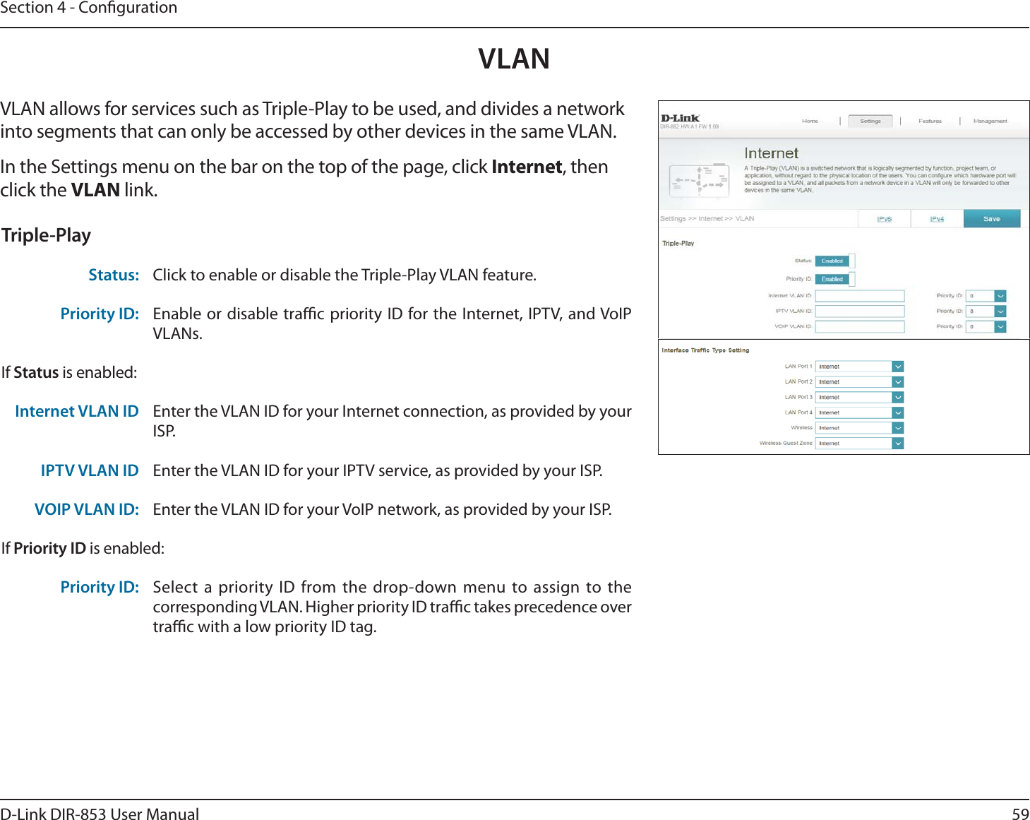 59D-Link DIR-853 User ManualSection 4 - CongurationVLANVLAN allows for services such as Triple-Play to be used, and divides a network into segments that can only be accessed by other devices in the same VLAN.In the Settings menu on the bar on the top of the page, click Internet, then click the VLAN link. Triple-PlayStatus: Click to enable or disable the Triple-Play VLAN feature. Priority ID: Enable or disable trac priority ID for the Internet, IPTV, and VoIP VLANs. If Status is enabled:Internet VLAN ID Enter the VLAN ID for your Internet connection, as provided by your ISP.IPTV VLAN ID Enter the VLAN ID for your IPTV service, as provided by your ISP. VOIP VLAN ID: Enter the VLAN ID for your VoIP network, as provided by your ISP. If Priority ID is enabled:Priority ID: Select a priority ID from the drop-down menu to assign to the corresponding VLAN. Higher priority ID trac takes precedence over trac with a low priority ID tag.