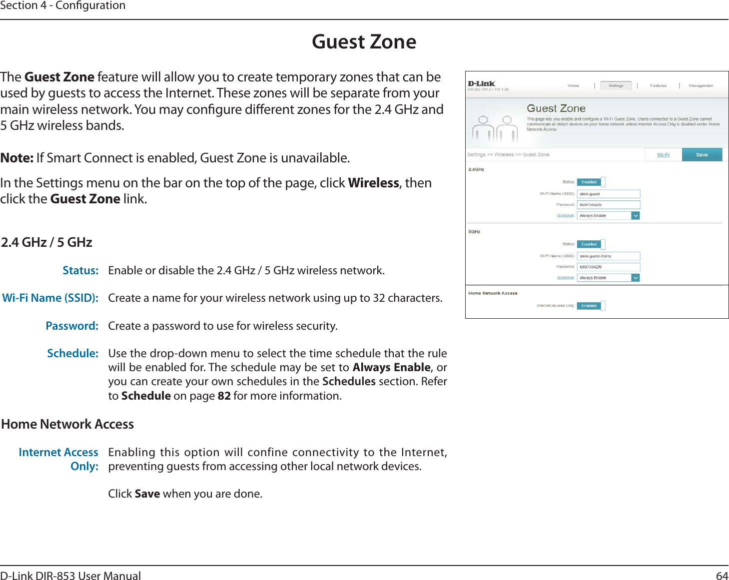 64D-Link DIR-853 User ManualSection 4 - CongurationGuest ZoneIn the Settings menu on the bar on the top of the page, click Wireless, then click the Guest Zone link. The Guest Zone feature will allow you to create temporary zones that can be used by guests to access the Internet. These zones will be separate from your main wireless network. You may congure dierent zones for the 2.4 GHz and 5 GHz wireless bands.Note: If Smart Connect is enabled, Guest Zone is unavailable.2.4 GHz / 5 GHzStatus: Enable or disable the 2.4 GHz / 5 GHz wireless network.Wi-Fi Name (SSID): Create a name for your wireless network using up to 32 characters. Password: Create a password to use for wireless security. Schedule: Use the drop-down menu to select the time schedule that the rule will be enabled for. The schedule may be set to Always Enable, or you can create your own schedules in the Schedules section. Refer to Schedule on page 82 for more information.Home Network AccessInternet Access Only:Enabling this option will confine connectivity to the Internet, preventing guests from accessing other local network devices.Click Save when you are done.