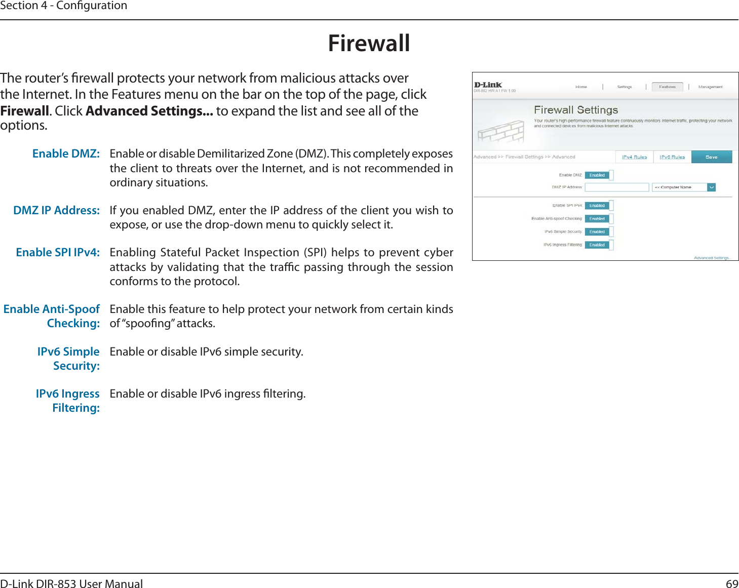 69D-Link DIR-853 User ManualSection 4 - CongurationFirewallThe router’s rewall protects your network from malicious attacks over the Internet. In the Features menu on the bar on the top of the page, click Firewall. Click Advanced Settings... to expand the list and see all of the options. Enable DMZ: Enable or disable Demilitarized Zone (DMZ). This completely exposes the client to threats over the Internet, and is not recommended in ordinary situations.DMZ IP Address: If you enabled DMZ, enter the IP address of the client you wish to expose, or use the drop-down menu to quickly select it.Enable SPI IPv4: Enabling Stateful Packet Inspection (SPI) helps to prevent cyber attacks by validating that the trac passing through the session conforms to the protocol.Enable Anti-Spoof Checking:Enable this feature to help protect your network from certain kinds of “spoong” attacks.IPv6 Simple Security:Enable or disable IPv6 simple security.IPv6 Ingress Filtering:Enable or disable IPv6 ingress ltering.