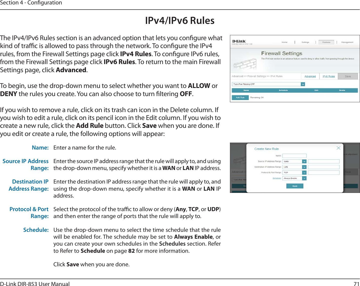 71D-Link DIR-853 User ManualSection 4 - CongurationIPv4/IPv6 RulesThe IPv4/IPv6 Rules section is an advanced option that lets you congure what kind of trac is allowed to pass through the network. To congure the IPv4 rules, from the Firewall Settings page click IPv4 Rules. To congure IPv6 rules, from the Firewall Settings page click IPv6 Rules. To return to the main Firewall Settings page, click Advanced.To begin, use the drop-down menu to select whether you want to ALLOW or DENY the rules you create. You can also choose to turn ltering OFF.If you wish to remove a rule, click on its trash can icon in the Delete column. If you wish to edit a rule, click on its pencil icon in the Edit column. If you wish to create a new rule, click the Add Rule button. Click Save when you are done. If you edit or create a rule, the following options will appear:Name: Enter a name for the rule.Source IP Address Range:Enter the source IP address range that the rule will apply to, and using the drop-down menu, specify whether it is a WAN or LAN IP address.Destination IP Address Range:Enter the destination IP address range that the rule will apply to, and using the drop-down menu, specify whether it is a WAN or LAN IP address.Protocol &amp; Port Range:Select the protocol of the trac to allow or deny (Any, TCP, or UDP) and then enter the range of ports that the rule will apply to.Schedule: Use the drop-down menu to select the time schedule that the rule will be enabled for. The schedule may be set to Always Enable, or you can create your own schedules in the Schedules section. Refer to Refer to Schedule on page 82 for more information.Click Save when you are done.