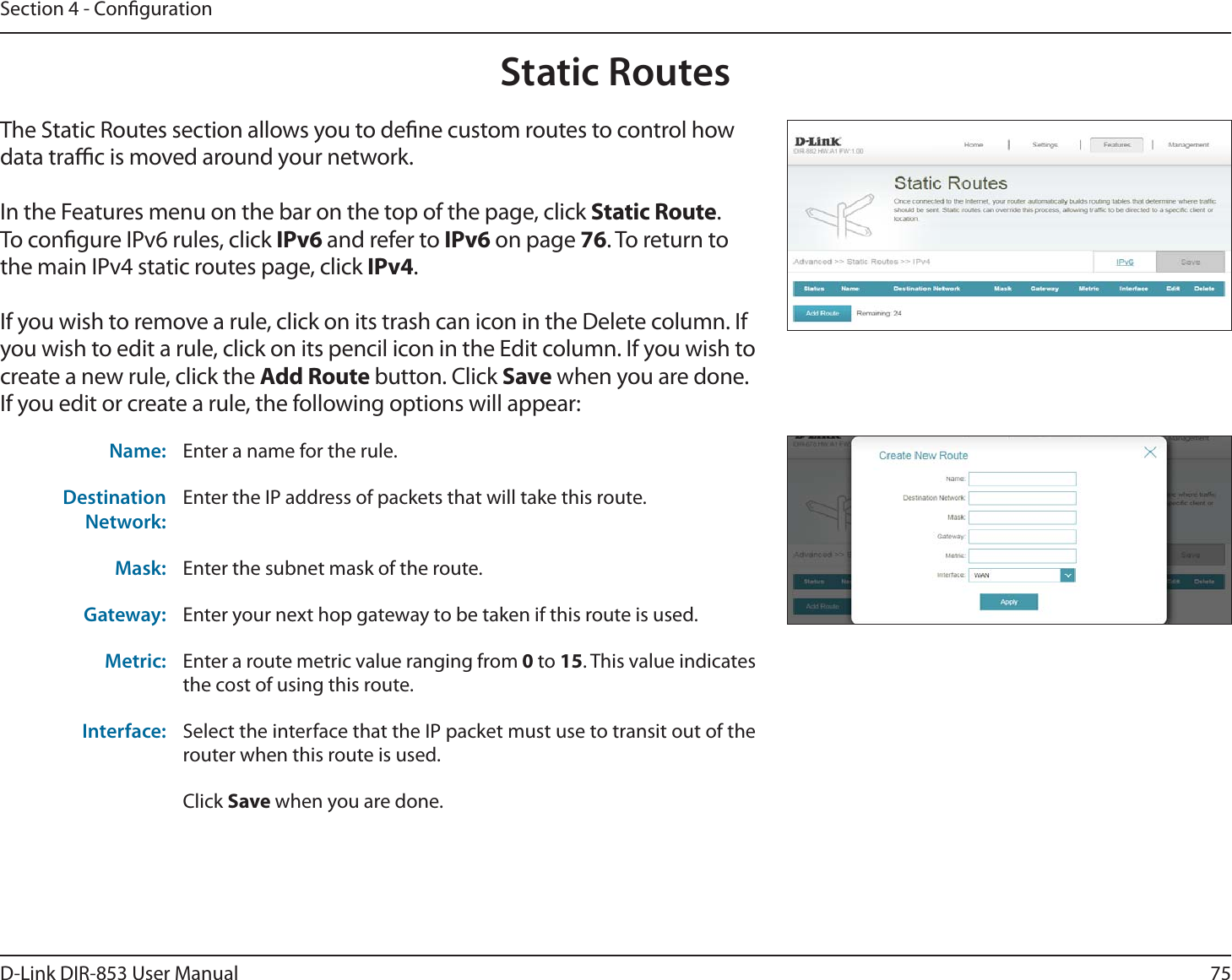 75D-Link DIR-853 User ManualSection 4 - CongurationStatic RoutesThe Static Routes section allows you to dene custom routes to control how data trac is moved around your network.In the Features menu on the bar on the top of the page, click Static Route.To congure IPv6 rules, click IPv6 and refer to IPv6 on page 76. To return to the main IPv4 static routes page, click IPv4.If you wish to remove a rule, click on its trash can icon in the Delete column. If you wish to edit a rule, click on its pencil icon in the Edit column. If you wish to create a new rule, click the Add Route button. Click Save when you are done. If you edit or create a rule, the following options will appear:Name: Enter a name for the rule.Destination Network:Enter the IP address of packets that will take this route.Mask: Enter the subnet mask of the route.Gateway: Enter your next hop gateway to be taken if this route is used.Metric: Enter a route metric value ranging from 0 to 15. This value indicates the cost of using this route. Interface: Select the interface that the IP packet must use to transit out of the router when this route is used. Click Save when you are done.