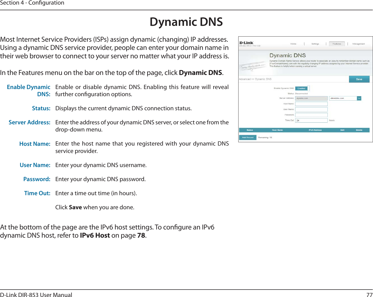 77D-Link DIR-853 User ManualSection 4 - CongurationDynamic DNSMost Internet Service Providers (ISPs) assign dynamic (changing) IP addresses. Using a dynamic DNS service provider, people can enter your domain name in their web browser to connect to your server no matter what your IP address is.In the Features menu on the bar on the top of the page, click Dynamic DNS.At the bottom of the page are the IPv6 host settings. To congure an IPv6 dynamic DNS host, refer to IPv6 Host on page 78.Enable Dynamic DNS:Enable or disable dynamic DNS. Enabling this feature will reveal further conguration options.Status: Displays the current dynamic DNS connection status.Server Address: Enter the address of your dynamic DNS server, or select one from the drop-down menu.Host Name: Enter the host name that you registered with your dynamic DNS service provider.User Name: Enter your dynamic DNS username.Password: Enter your dynamic DNS password.Time Out: Enter a time out time (in hours).Click Save when you are done.