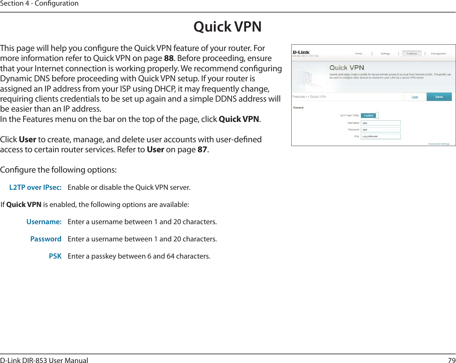 79D-Link DIR-853 User ManualSection 4 - CongurationQuick VPNThis page will help you congure the Quick VPN feature of your router. For more information refer to Quick VPN on page 88. Before proceeding, ensure that your Internet connection is working properly. We recommend conguring Dynamic DNS before proceeding with Quick VPN setup. If your router is assigned an IP address from your ISP using DHCP, it may frequently change, requiring clients credentials to be set up again and a simple DDNS address will be easier than an IP address.In the Features menu on the bar on the top of the page, click Quick VPN.Click User to create, manage, and delete user accounts with user-dened access to certain router services. Refer to User on page 87.Congure the following options:L2TP over IPsec: Enable or disable the Quick VPN server.If Quick VPN is enabled, the following options are available:Username: Enter a username between 1 and 20 characters.Password Enter a username between 1 and 20 characters.PSK Enter a passkey between 6 and 64 characters.