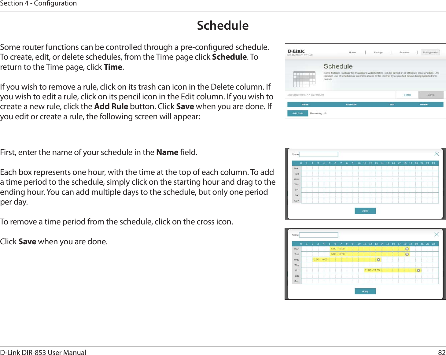 82D-Link DIR-853 User ManualSection 4 - CongurationScheduleSome router functions can be controlled through a pre-congured schedule. To create, edit, or delete schedules, from the Time page click Schedule. To return to the Time page, click Time. If you wish to remove a rule, click on its trash can icon in the Delete column. If you wish to edit a rule, click on its pencil icon in the Edit column. If you wish to create a new rule, click the Add Rule button. Click Save when you are done. If you edit or create a rule, the following screen will appear:First, enter the name of your schedule in the Name eld.Each box represents one hour, with the time at the top of each column. To add a time period to the schedule, simply click on the starting hour and drag to the ending hour. You can add multiple days to the schedule, but only one period per day.To remove a time period from the schedule, click on the cross icon.Click Save when you are done.