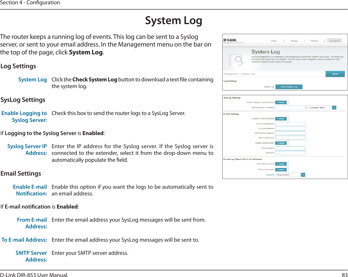 83D-Link DIR-853 User ManualSection 4 - CongurationSystem LogThe router keeps a running log of events. This log can be sent to a Syslog server, or sent to your email address. In the Management menu on the bar on the top of the page, click System Log. Log SettingsSystem Log Click the Check System Log button to download a text le containing the system log.SysLog SettingsEnable Logging to Syslog Server:Check this box to send the router logs to a SysLog Server. If Logging to the Syslog Server is Enabled:Syslog Server IP Address:Enter the IP address for the Syslog server. If the Syslog server is connected to the extender, select it from the drop-down menu to automatically populate the eld. Email SettingsEnable E-mail Notication:Enable this option if you want the logs to be automatically sent to an email address.If E-mail notication is Enabled:From E-mail Address:Enter the email address your SysLog messages will be sent from.To E-mail Address: Enter the email address your SysLog messages will be sent to.SMTP Server Address:Enter your SMTP server address.