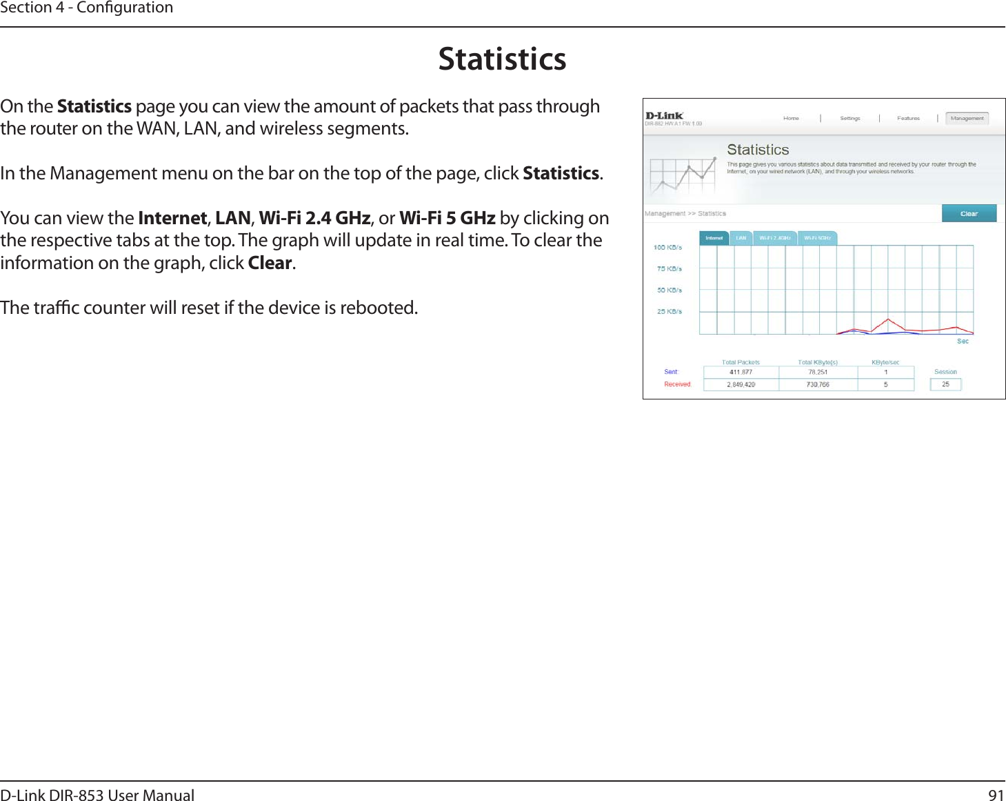 91D-Link DIR-853 User ManualSection 4 - CongurationStatisticsOn the Statistics page you can view the amount of packets that pass through the router on the WAN, LAN, and wireless segments.In the Management menu on the bar on the top of the page, click Statistics.You can view the Internet, LAN, Wi-Fi 2.4 GHz, or Wi-Fi 5 GHz by clicking on the respective tabs at the top. The graph will update in real time. To clear the information on the graph, click Clear.The trac counter will reset if the device is rebooted.