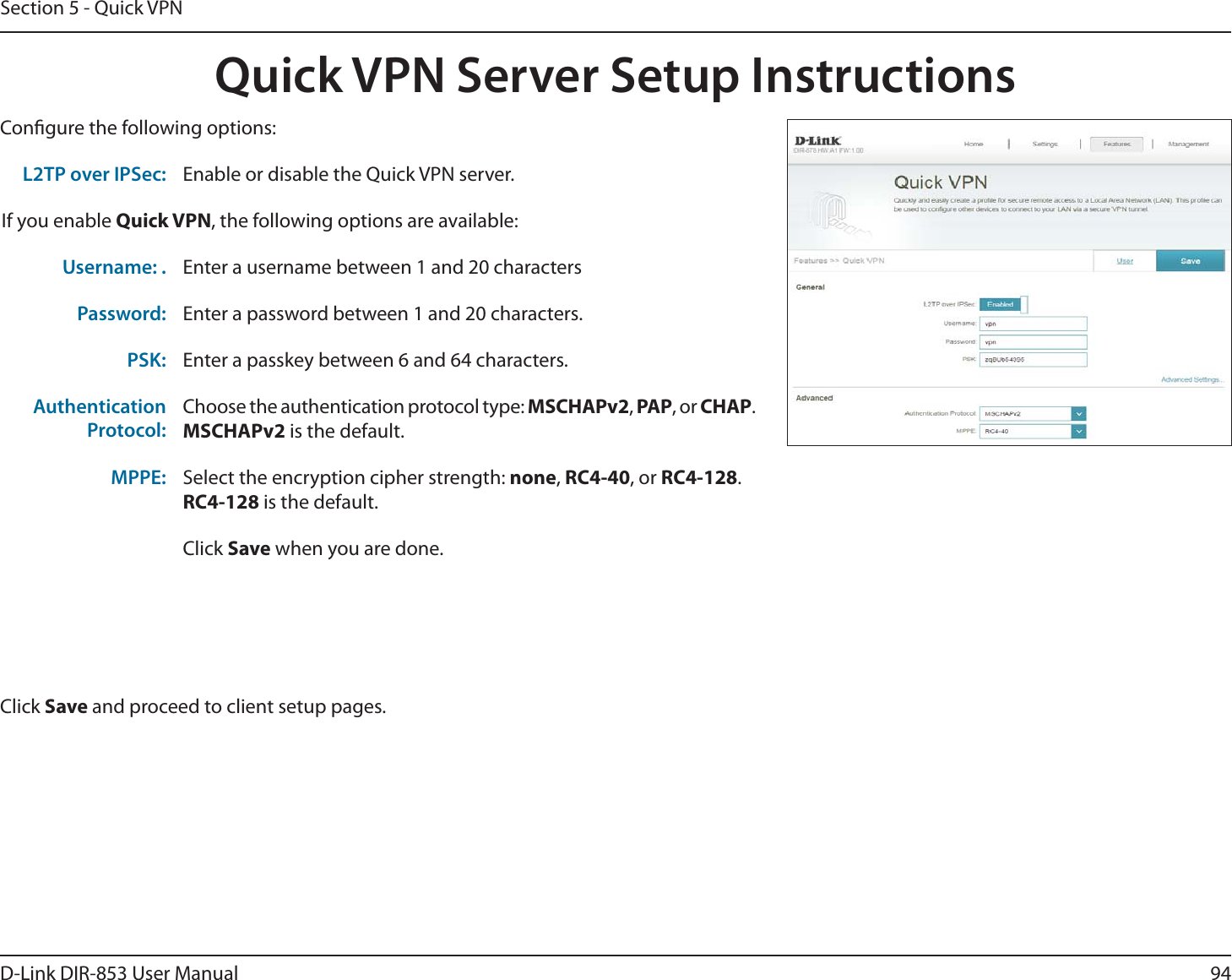 94D-Link DIR-853 User ManualSection 5 - Quick VPNQuick VPN Server Setup InstructionsCongure the following options:Click Save and proceed to client setup pages.L2TP over IPSec: Enable or disable the Quick VPN server.If you enable Quick VPN, the following options are available:Username: . Enter a username between 1 and 20 charactersPassword: Enter a password between 1 and 20 characters.PSK: Enter a passkey between 6 and 64 characters.AuthenticationProtocol:Choose the authentication protocol type: MSCHAPv2, PAP, or CHAP.MSCHAPv2 is the default.MPPE: Select the encryption cipher strength: none, RC4-40, or RC4-128.RC4-128 is the default.Click Save when you are done.