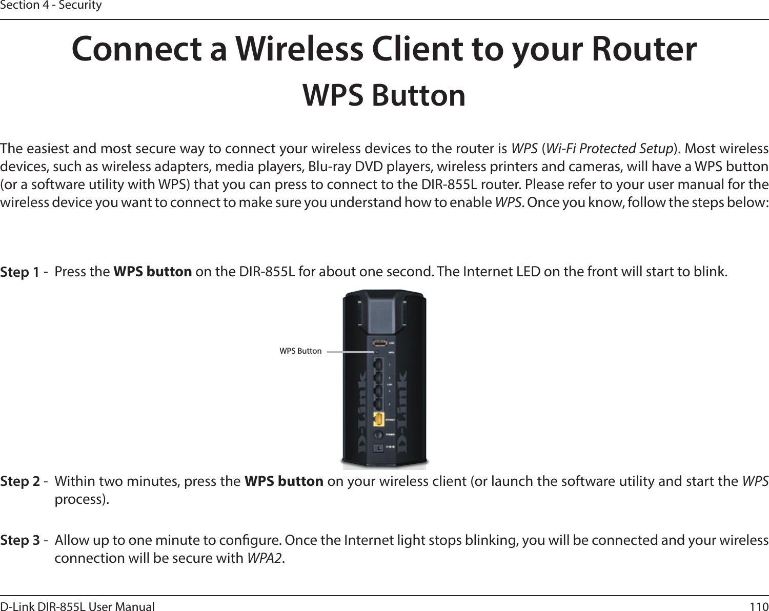 110D-Link DIR-855L User ManualSection 4 - SecurityConnect a Wireless Client to your RouterWPS ButtonStep 2 -  Within two minutes, press the WPS button on your wireless client (or launch the software utility and start the WPS process).The easiest and most secure way to connect your wireless devices to the router is WPS (Wi-Fi Protected Setup). Most wireless devices, such as wireless adapters, media players, Blu-ray DVD players, wireless printers and cameras, will have a WPS button (or a software utility with WPS) that you can press to connect to the DIR-855L router. Please refer to your user manual for the wireless device you want to connect to make sure you understand how to enable WPS. Once you know, follow the steps below:Step 1 -  Press the WPS button on the DIR-855L for about one second. The Internet LED on the front will start to blink.Step 3 -  Allow up to one minute to congure. Once the Internet light stops blinking, you will be connected and your wireless connection will be secure with WPA2.WPS Button
