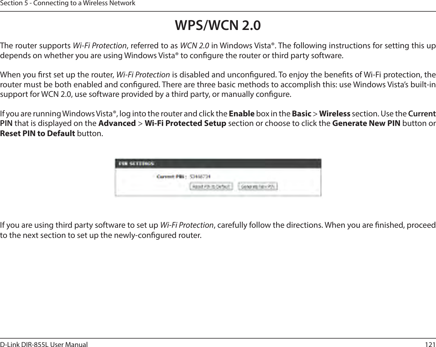 121D-Link DIR-855L User ManualSection 5 - Connecting to a Wireless NetworkWPS/WCN 2.0The router supports Wi-Fi Protection, referred to as WCN 2.0 in Windows Vista®. The following instructions for setting this up depends on whether you are using Windows Vista® to congure the router or third party software.        When you rst set up the router, Wi-Fi Protection is disabled and uncongured. To enjoy the benets of Wi-Fi protection, the router must be both enabled and congured. There are three basic methods to accomplish this: use Windows Vista’s built-in support for WCN 2.0, use software provided by a third party, or manually congure. If you are running Windows Vista®, log into the router and click the Enable box in the Basic &gt; Wireless section. Use the Current PIN that is displayed on the Advanced &gt; Wi-FiProtectedSetup section or choose to click the Generate New PIN button or Reset PIN to Default button. If you are using third party software to set up Wi-Fi Protection, carefully follow the directions. When you are nished, proceed to the next section to set up the newly-congured router. 