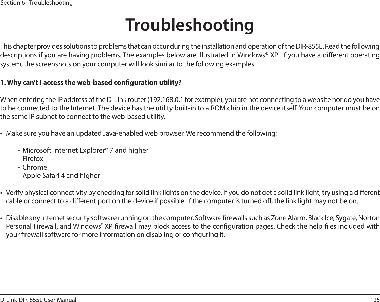 125D-Link DIR-855L User ManualSection 6 - TroubleshootingTroubleshootingThis chapter provides solutions to problems that can occur during the installation and operation of the DIR-855L. Read the following descriptions if you are having problems. The examples below are illustrated in Windows® XP.  If you have a dierent operating system, the screenshots on your computer will look similar to the following examples.1. Why can’t I access the web-based conguration utility?When entering the IP address of the D-Link router (192.168.0.1 for example), you are not connecting to a website nor do you have to be connected to the Internet. The device has the utility built-in to a ROM chip in the device itself. Your computer must be on the same IP subnet to connect to the web-based utility. •  Make sure you have an updated Java-enabled web browser. We recommend the following:  - Microsoft Internet Explorer® 7 and higher- Firefox- Chrome- Apple Safari 4 and higher•  Verify physical connectivity by checking for solid link lights on the device. If you do not get a solid link light, try using a dierent cable or connect to a dierent port on the device if possible. If the computer is turned o, the link light may not be on.•  Disable any Internet security software running on the computer. Software rewalls such as Zone Alarm, Black Ice, Sygate, Norton Personal Firewall, and Windows® XP rewall may block access to the conguration pages. Check the help les included with your rewall software for more information on disabling or conguring it.