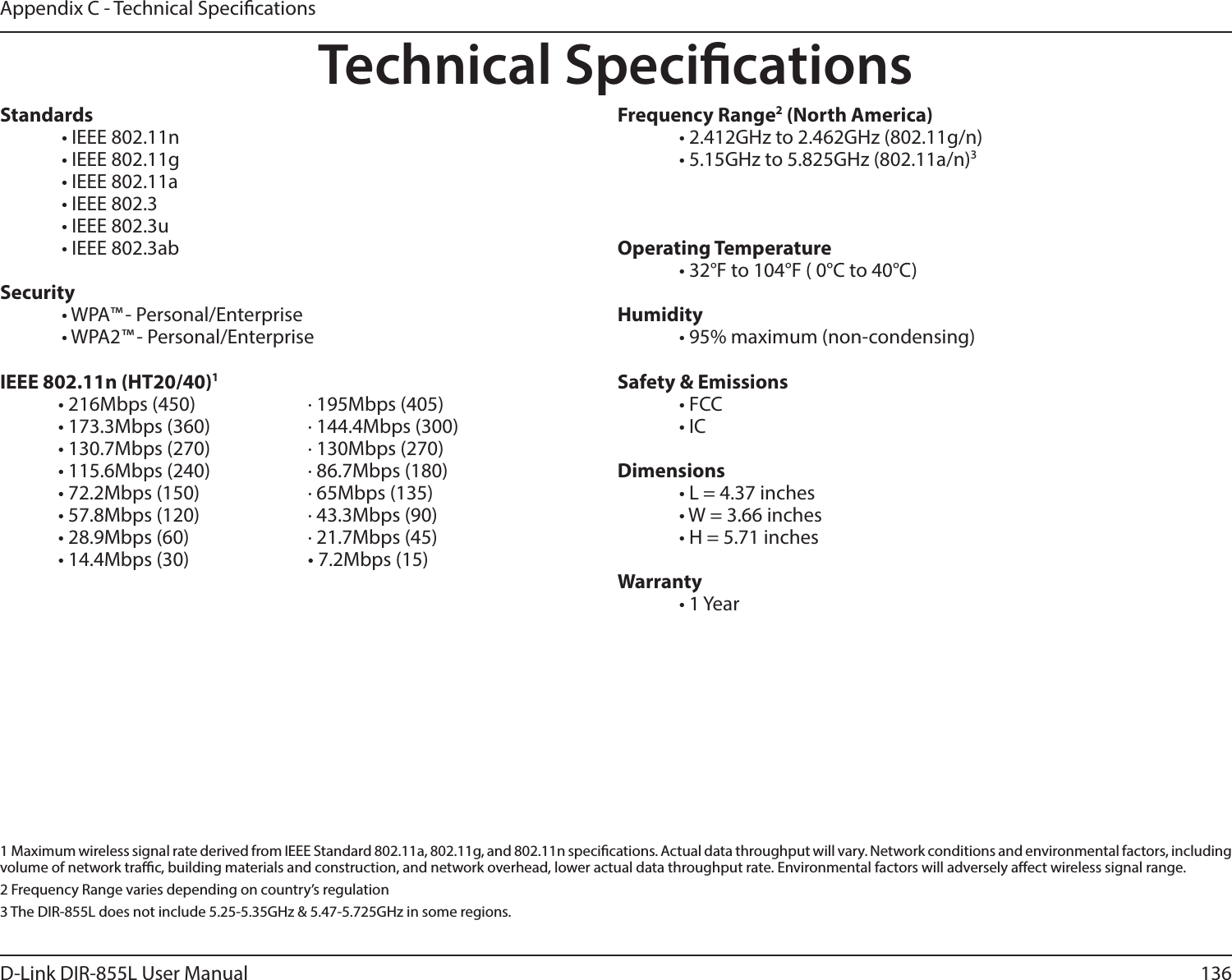 136D-Link DIR-855L User ManualAppendix C - Technical SpecicationsTechnical SpecicationsStandards  • IEEE 802.11n  • IEEE 802.11g  • IEEE 802.11a  • IEEE 802.3  • IEEE 802.3u  • IEEE 802.3abSecurity  • WPA™ - Personal/Enterprise  • WPA2™ - Personal/Enterprise IEEE 802.11n (HT20/40)1• 216Mbps (450)    · 195Mbps (405)• 173.3Mbps (360)    · 144.4Mbps (300)• 130.7Mbps (270)        · 130Mbps (270)• 115.6Mbps (240)        · 86.7Mbps (180)• 72.2Mbps (150)    · 65Mbps (135)• 57.8Mbps (120)    · 43.3Mbps (90)• 28.9Mbps (60)    · 21.7Mbps (45)• 14.4Mbps (30)    • 7.2Mbps (15)  FrequencyRange2 (North America)  • 2.412GHz to 2.462GHz (802.11g/n)  • 5.15GHz to 5.825GHz (802.11a/n)3Operating Temperature  • 32°F to 104°F ( 0°C to 40°C)Humidity  • 95% maximum (non-condensing)Safety &amp; Emissions  • FCC    • ICDimensions  • L = 4.37 inches  • W = 3.66 inches  • H = 5.71 inchesWarranty  • 1 Year1  Maximum wireless signal rate derived from IEEE Standard 802.11a, 802.11g, and 802.11n specications. Actual data throughput will vary. Network conditions and environmental factors, including volume of network trac, building materials and construction, and network overhead, lower actual data throughput rate. Environmental factors will adversely aect wireless signal range.2 Frequency Range varies depending on country’s regulation3 The DIR-855L does not include 5.25-5.35GHz &amp; 5.47-5.725GHz in some regions.