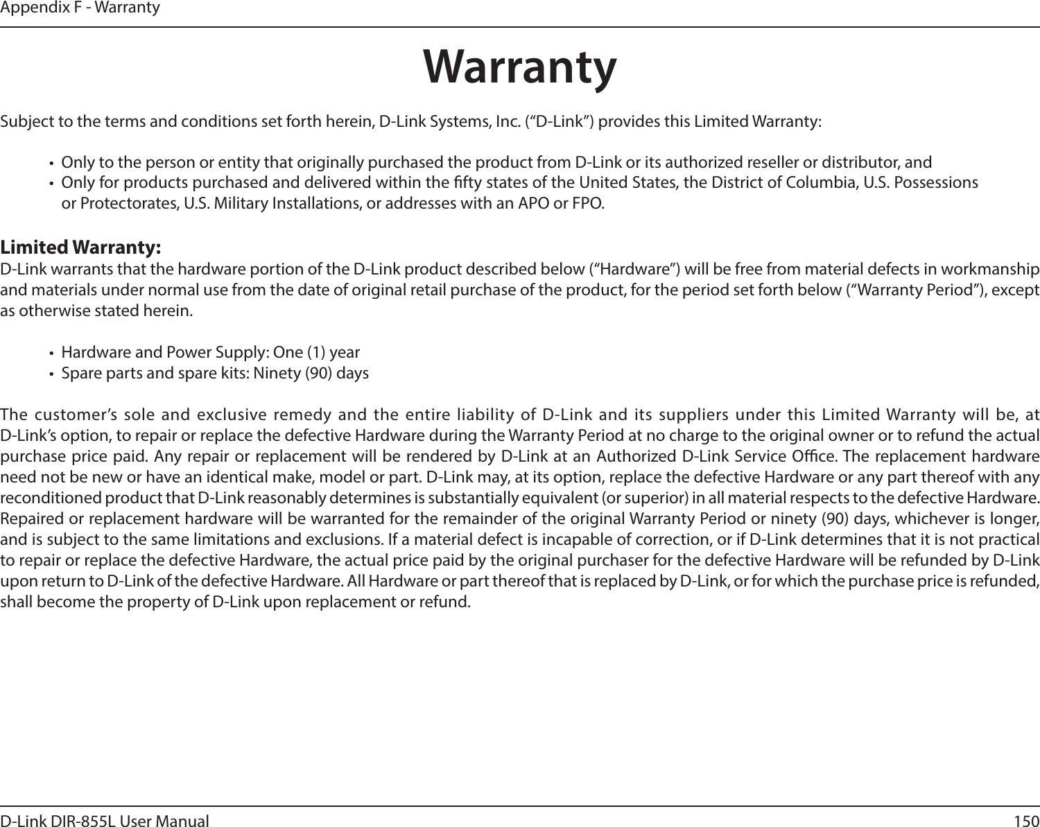150D-Link DIR-855L User ManualAppendix F - WarrantyWarrantySubject to the terms and conditions set forth herein, D-Link Systems, Inc. (“D-Link”) provides this Limited Warranty:•  Only to the person or entity that originally purchased the product from D-Link or its authorized reseller or distributor, and•  Only for products purchased and delivered within the fty states of the United States, the District of Columbia, U.S. Possessions or Protectorates, U.S. Military Installations, or addresses with an APO or FPO.Limited Warranty:D-Link warrants that the hardware portion of the D-Link product described below (“Hardware”) will be free from material defects in workmanship and materials under normal use from the date of original retail purchase of the product, for the period set forth below (“Warranty Period”), except as otherwise stated herein.•  Hardware and Power Supply: One (1) year•  Spare parts and spare kits: Ninety (90) daysThe customer’s sole and exclusive remedy and the entire liability of D-Link and its suppliers under this Limited Warranty will be, at  D-Link’s option, to repair or replace the defective Hardware during the Warranty Period at no charge to the original owner or to refund the actual purchase price paid. Any repair or replacement will be rendered by D-Link at an Authorized D-Link Service Oce. The replacement hardware need not be new or have an identical make, model or part. D-Link may, at its option, replace the defective Hardware or any part thereof with any reconditioned product that D-Link reasonably determines is substantially equivalent (or superior) in all material respects to the defective Hardware. Repaired or replacement hardware will be warranted for the remainder of the original Warranty Period or ninety (90) days, whichever is longer, and is subject to the same limitations and exclusions. If a material defect is incapable of correction, or if D-Link determines that it is not practical to repair or replace the defective Hardware, the actual price paid by the original purchaser for the defective Hardware will be refunded by D-Link upon return to D-Link of the defective Hardware. All Hardware or part thereof that is replaced by D-Link, or for which the purchase price is refunded, shall become the property of D-Link upon replacement or refund.