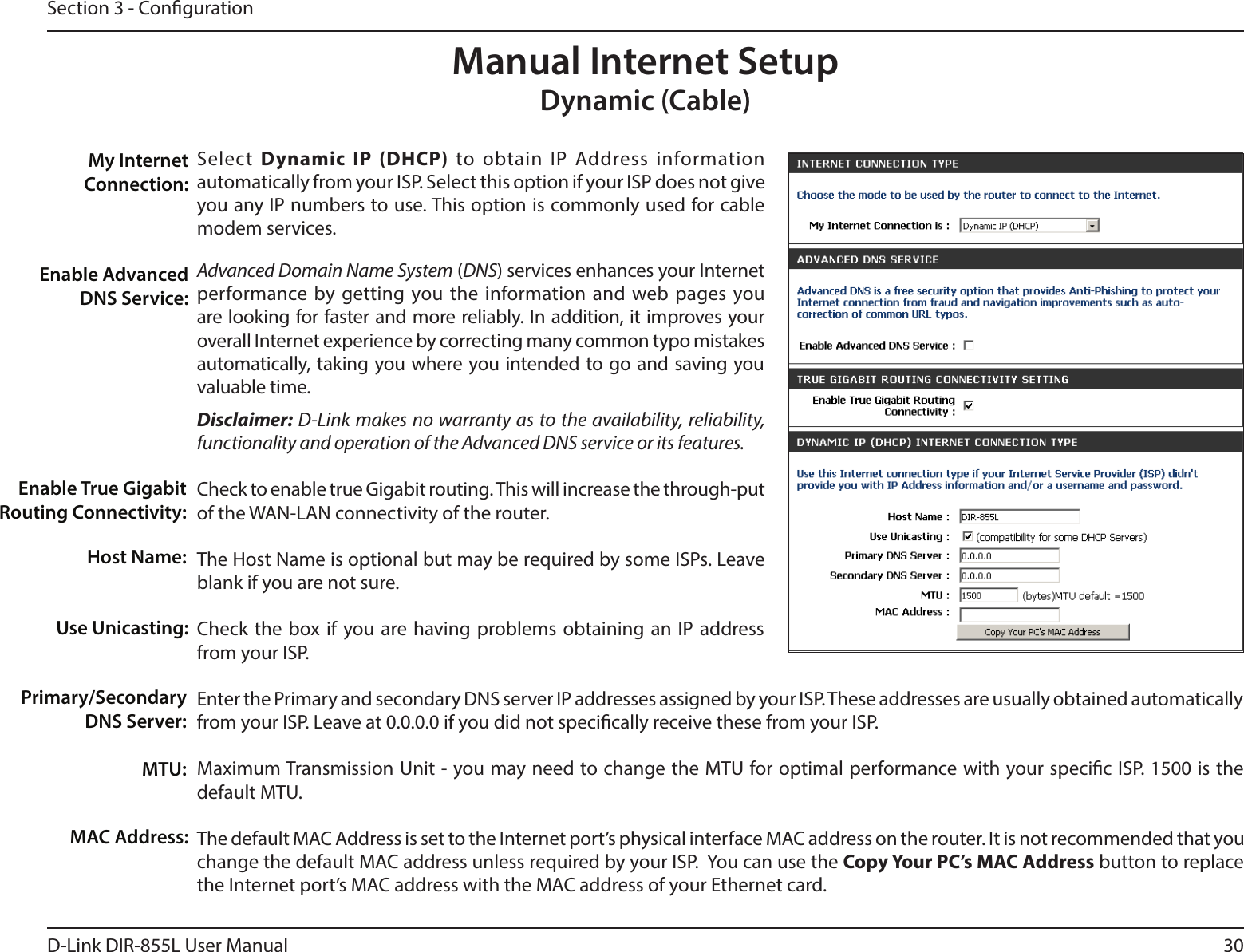 30D-Link DIR-855L User ManualSection 3 - CongurationSelect  Dynamic IP (DHCP) to obtain IP Address information automatically from your ISP. Select this option if your ISP does not give you any IP numbers to use. This option is commonly used for cable modem services.Advanced Domain Name System (DNS) services enhances your Internet performance by getting you the information and web pages you are looking for faster and more reliably. In addition, it improves your overall Internet experience by correcting many common typo mistakes automatically, taking you where you intended to go and saving you valuable time.Disclaimer: D-Link makes no warranty as to the availability, reliability, functionality and operation of the Advanced DNS service or its features.Check to enable true Gigabit routing. This will increase the through-put of the WAN-LAN connectivity of the router.The Host Name is optional but may be required by some ISPs. Leave blank if you are not sure.Check the box if you are having problems obtaining an IP address from your ISP.Enter the Primary and secondary DNS server IP addresses assigned by your ISP. These addresses are usually obtained automatically from your ISP. Leave at 0.0.0.0 if you did not specically receive these from your ISP.Maximum Transmission Unit - you may need to change the MTU for optimal performance with your specic ISP. 1500 is the default MTU.The default MAC Address is set to the Internet port’s physical interface MAC address on the router. It is not recommended that you change the default MAC address unless required by your ISP.  You can use the Copy Your PC’s MAC Address button to replace the Internet port’s MAC address with the MAC address of your Ethernet card.My Internet Connection:Enable Advanced DNS Service:Host Name:MAC Address:Manual Internet SetupDynamic (Cable)Primary/Secondary DNS Server:MTU:Use Unicasting:Enable True Gigabit Routing Connectivity: