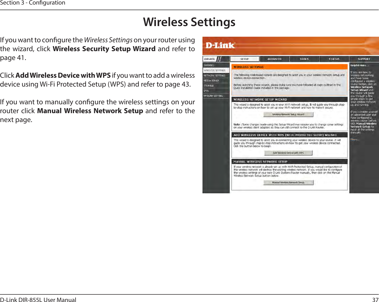 37D-Link DIR-855L User ManualSection 3 - CongurationWireless SettingsIf you want to congure the Wireless Settings on your router using the wizard, click WirelessSecuritySetupWizardand refer to page 41.Click Add Wireless Device with WPS if you want to add a wireless device using Wi-Fi Protected Setup (WPS) and refer to page 43.If you want to manually congure the wireless settings on your router click Manual Wireless Network Setup and refer to the next page.