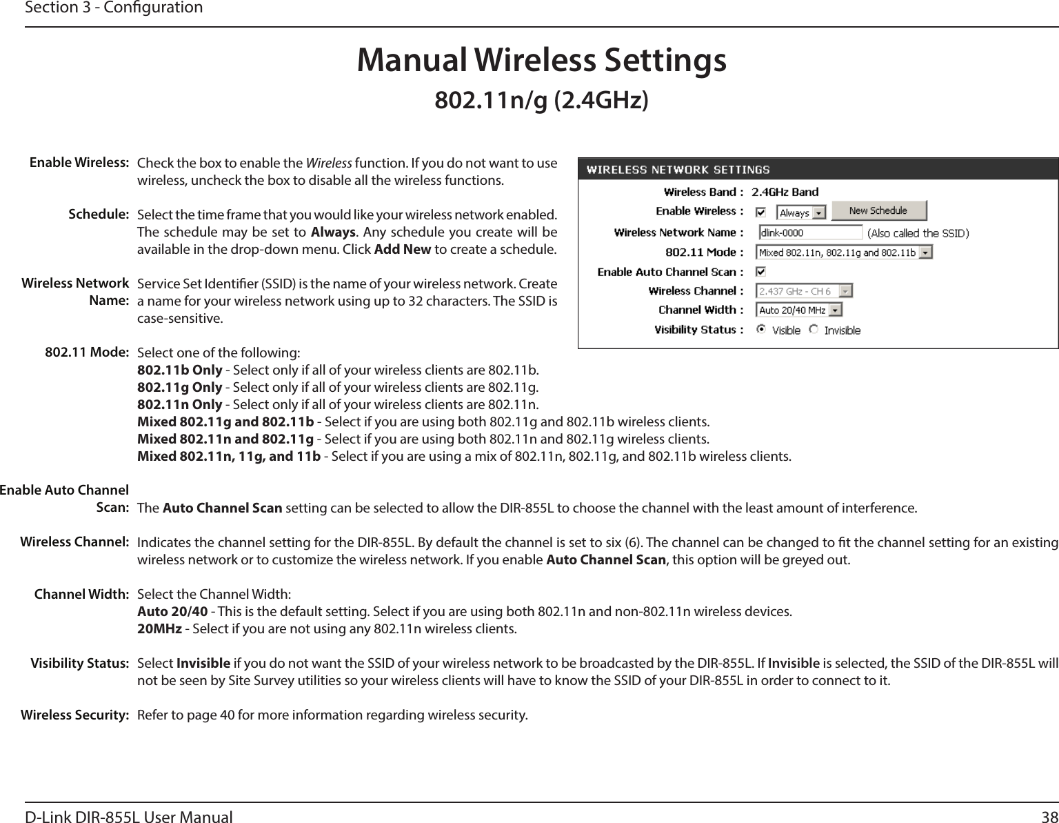 38D-Link DIR-855L User ManualSection 3 - CongurationCheck the box to enable the Wireless function. If you do not want to use wireless, uncheck the box to disable all the wireless functions.Select the time frame that you would like your wireless network enabled. The schedule may be set to Always. Any schedule you create will be available in the drop-down menu. Click Add New to create a schedule.Service Set Identier (SSID) is the name of your wireless network. Create a name for your wireless network using up to 32 characters. The SSID is case-sensitive.Select one of the following:802.11b Only - Select only if all of your wireless clients are 802.11b.802.11g Only - Select only if all of your wireless clients are 802.11g.802.11n Only - Select only if all of your wireless clients are 802.11n.Mixed 802.11g and 802.11b - Select if you are using both 802.11g and 802.11b wireless clients.Mixed 802.11n and 802.11g - Select if you are using both 802.11n and 802.11g wireless clients.Mixed 802.11n, 11g, and 11b - Select if you are using a mix of 802.11n, 802.11g, and 802.11b wireless clients.The Auto Channel Scan setting can be selected to allow the DIR-855L to choose the channel with the least amount of interference.Indicates the channel setting for the DIR-855L. By default the channel is set to six (6). The channel can be changed to t the channel setting for an existing wireless network or to customize the wireless network. If you enable Auto Channel Scan, this option will be greyed out.Select the Channel Width:Auto 20/40 - This is the default setting. Select if you are using both 802.11n and non-802.11n wireless devices.20MHz - Select if you are not using any 802.11n wireless clients.Select Invisible if you do not want the SSID of your wireless network to be broadcasted by the DIR-855L. If Invisible is selected, the SSID of the DIR-855L will not be seen by Site Survey utilities so your wireless clients will have to know the SSID of your DIR-855L in order to connect to it.Refer to page 40 for more information regarding wireless security.Enable Wireless:Schedule:Wireless Network Name:802.11 Mode:Enable Auto Channel Scan:Wireless Channel:Manual Wireless SettingsChannel Width:Visibility Status:Wireless Security:802.11n/g (2.4GHz)