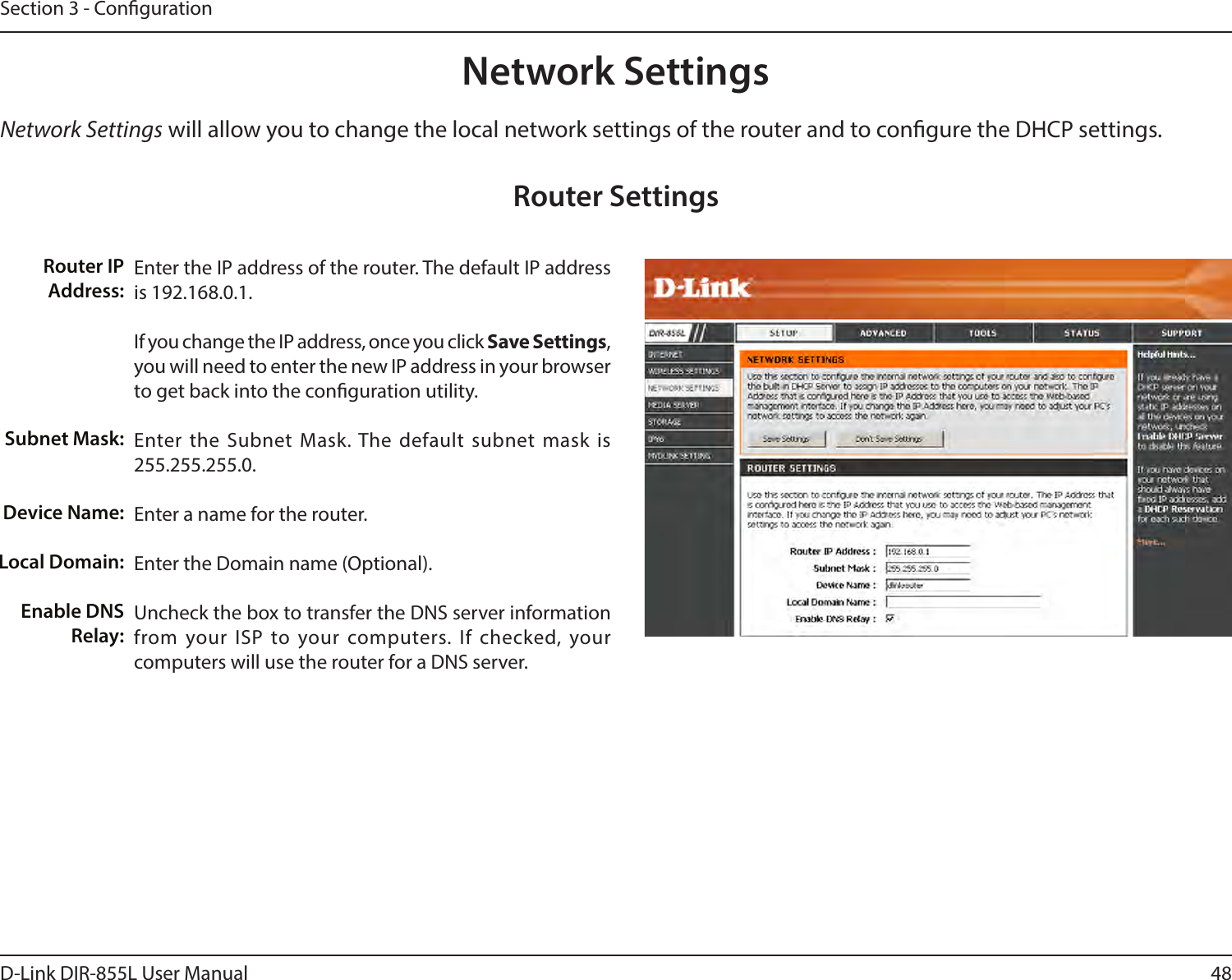 48D-Link DIR-855L User ManualSection 3 - CongurationNetwork Settings will allow you to change the local network settings of the router and to congure the DHCP settings.Network SettingsEnter the IP address of the router. The default IP address is 192.168.0.1.If you change the IP address, once you click Save Settings, you will need to enter the new IP address in your browser to get back into the conguration utility.Enter the Subnet Mask. The default subnet mask is 255.255.255.0.Enter a name for the router.Enter the Domain name (Optional).Uncheck the box to transfer the DNS server information from your ISP to your computers. If checked, your computers will use the router for a DNS server.Router IP Address:Subnet Mask:Device Name:Local Domain:Enable DNS Relay:Router Settings