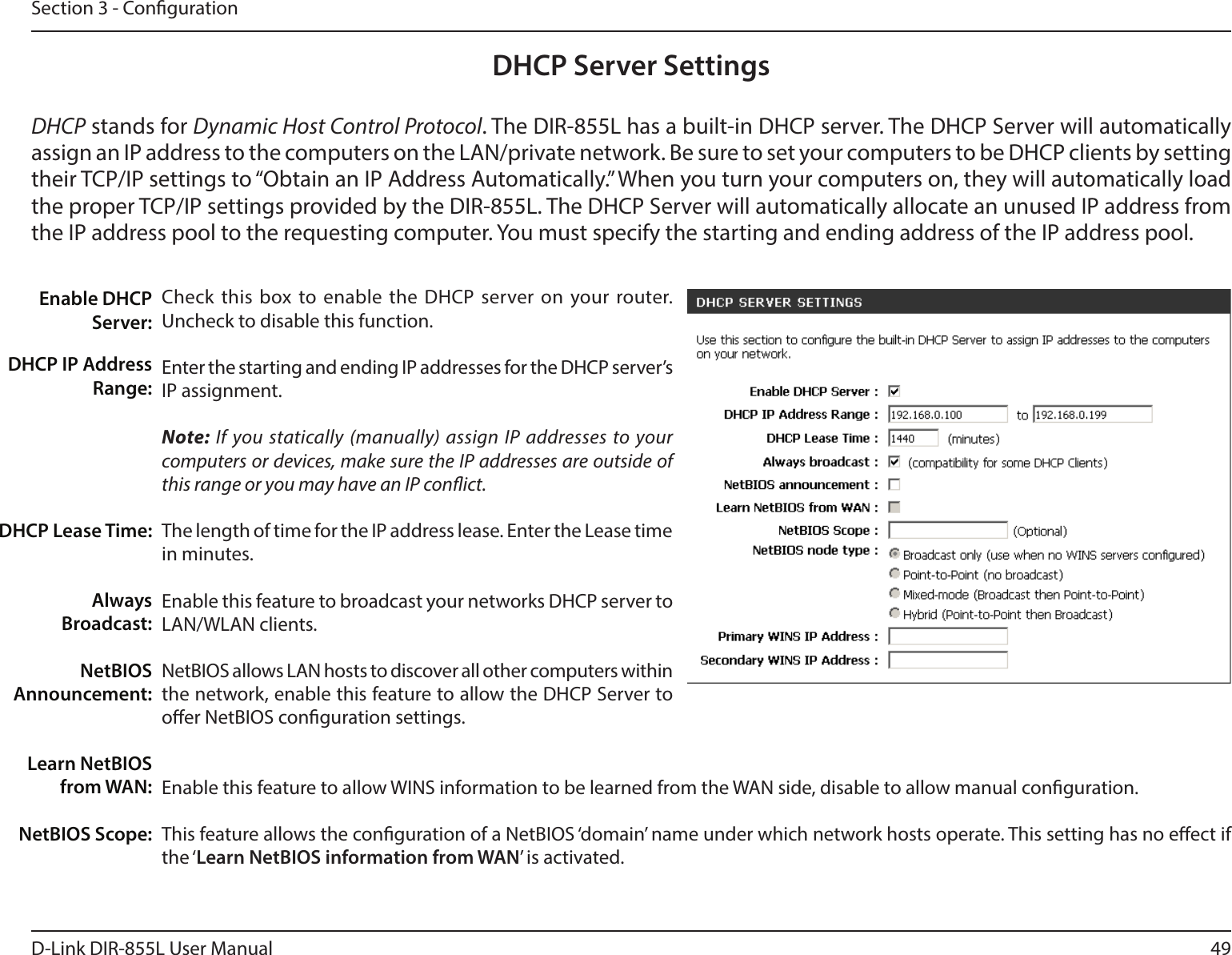 49D-Link DIR-855L User ManualSection 3 - CongurationDHCP Server SettingsDHCP stands for Dynamic Host Control Protocol. The DIR-855L has a built-in DHCP server. The DHCP Server will automatically assign an IP address to the computers on the LAN/private network. Be sure to set your computers to be DHCP clients by setting their TCP/IP settings to “Obtain an IP Address Automatically.” When you turn your computers on, they will automatically load the proper TCP/IP settings provided by the DIR-855L. The DHCP Server will automatically allocate an unused IP address from the IP address pool to the requesting computer. You must specify the starting and ending address of the IP address pool.Check this box to enable the DHCP server on your router. Uncheck to disable this function.Enter the starting and ending IP addresses for the DHCP server’s IP assignment.Note: If you statically (manually) assign IP addresses to your computers or devices, make sure the IP addresses are outside of this range or you may have an IP conict. The length of time for the IP address lease. Enter the Lease time in minutes.Enable this feature to broadcast your networks DHCP server to LAN/WLAN clients.NetBIOS allows LAN hosts to discover all other computers within the network, enable this feature to allow the DHCP Server to oer NetBIOS conguration settings.Enable this feature to allow WINS information to be learned from the WAN side, disable to allow manual conguration.This feature allows the conguration of a NetBIOS ‘domain’ name under which network hosts operate. This setting has no eect if the ‘Learn NetBIOS information from WAN’ is activated.Enable DHCP Server:DHCP IP Address Range:DHCP Lease Time:Always Broadcast:NetBIOS Announcement:Learn NetBIOS from WAN:NetBIOS Scope: