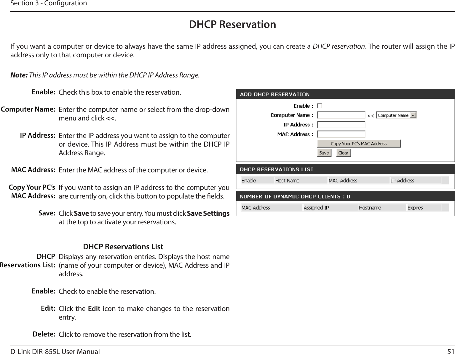 51D-Link DIR-855L User ManualSection 3 - CongurationDHCP ReservationIf you want a computer or device to always have the same IP address assigned, you can create a DHCP reservation. The router will assign the IP address only to that computer or device. Note: This IP address must be within the DHCP IP Address Range.Check this box to enable the reservation.Enter the computer name or select from the drop-down menu and click &lt;&lt;.Enter the IP address you want to assign to the computer or device. This IP Address must be within the DHCP IP Address Range.Enter the MAC address of the computer or device.If you want to assign an IP address to the computer you are currently on, click this button to populate the elds. Click Save to save your entry. You must click Save Settings at the top to activate your reservations. Displays any reservation entries. Displays the host name (name of your computer or device), MAC Address and IP address.Check to enable the reservation.Click the Edit icon to make changes to the reservation entry.Click to remove the reservation from the list.Enable:Computer Name:IP Address:MAC Address:Copy Your PC’s MAC Address:Save:DHCP Reservations List:Enable:Edit:Delete:DHCP Reservations List