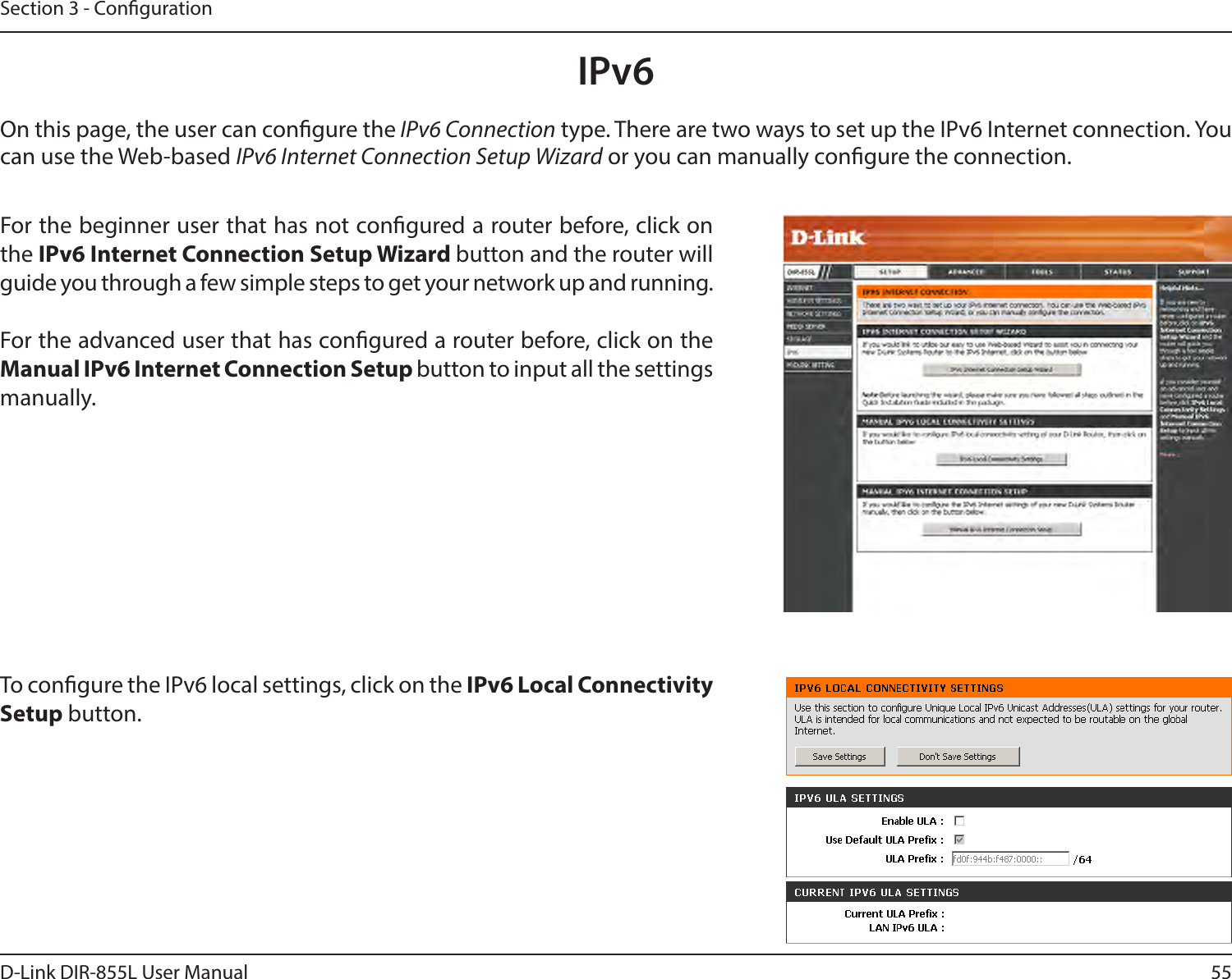 55D-Link DIR-855L User ManualSection 3 - CongurationIPv6On this page, the user can congure the IPv6 Connection type. There are two ways to set up the IPv6 Internet connection. You can use the Web-based IPv6 Internet Connection Setup Wizard or you can manually congure the connection.For the beginner user that has not congured a router before, click on the IPv6InternetConnectionSetupWizardbutton and the router will guide you through a few simple steps to get your network up and running.For the advanced user that has congured a router before, click on the Manual IPv6 Internet Connection Setup button to input all the settings manually.To congure the IPv6 local settings, click on the IPv6 Local Connectivity Setup button.