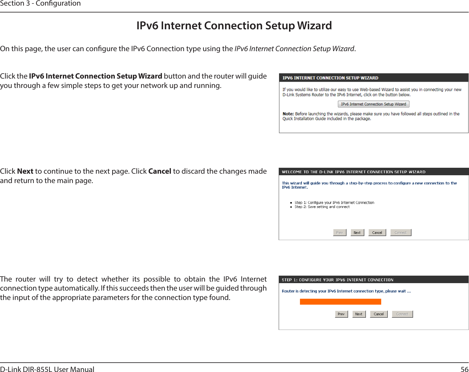 56D-Link DIR-855L User ManualSection 3 - CongurationIPv6 Internet Connection Setup WizardOn this page, the user can congure the IPv6 Connection type using the IPv6 Internet Connection Setup Wizard.Click the IPv6InternetConnectionSetupWizard button and the router will guide you through a few simple steps to get your network up and running.Click Next to continue to the next page. Click Cancel to discard the changes made and return to the main page.The router will try to detect whether its possible to obtain the IPv6 Internet connection type automatically. If this succeeds then the user will be guided through the input of the appropriate parameters for the connection type found.
