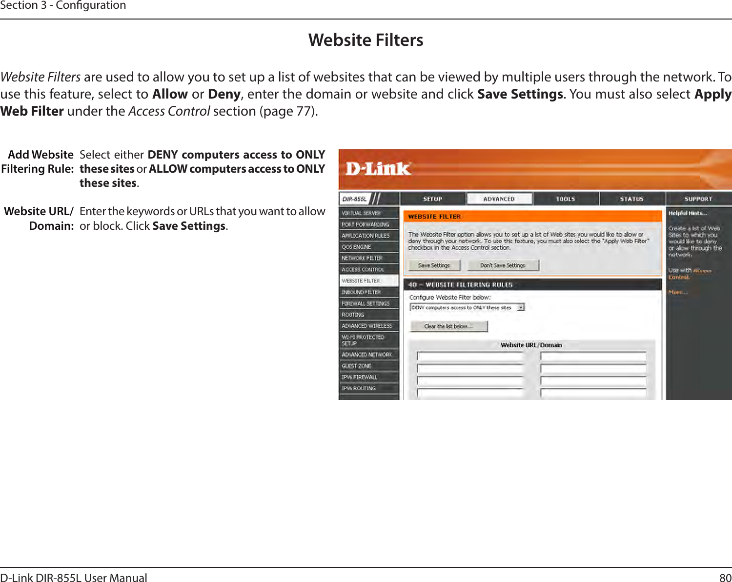 80D-Link DIR-855L User ManualSection 3 - CongurationAdd Website Filtering Rule:Website URL/Domain:Website FiltersSelect either DENY computers access to ONLY these sites or ALLOW computers access to ONLY these sites.Enter the keywords or URLs that you want to allow or block. Click Save Settings.Website Filters are used to allow you to set up a list of websites that can be viewed by multiple users through the network. To use this feature, select to Allow or Deny, enter the domain or website and click Save Settings. You must also select Apply WebFilter under the Access Control section (page 77).