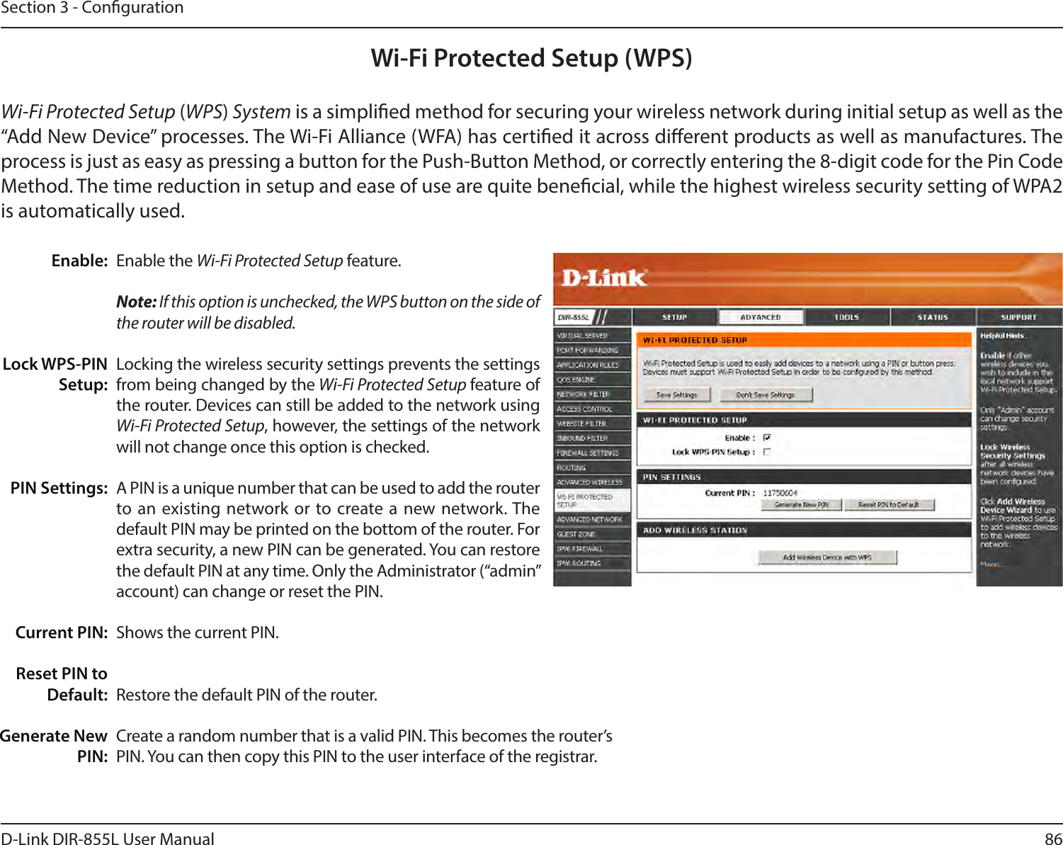 86D-Link DIR-855L User ManualSection 3 - CongurationWi-Fi Protected Setup (WPS)Enable the Wi-Fi Protected Setup feature. Note: If this option is unchecked, the WPS button on the side of the router will be disabled.Locking the wireless security settings prevents the settings from being changed by the Wi-Fi Protected Setup feature of the router. Devices can still be added to the network using Wi-Fi Protected Setup, however, the settings of the network will not change once this option is checked.A PIN is a unique number that can be used to add the router to an existing network or to create a new network. The default PIN may be printed on the bottom of the router. For extra security, a new PIN can be generated. You can restore the default PIN at any time. Only the Administrator (“admin” account) can change or reset the PIN.Shows the current PIN. Restore the default PIN of the router. Create a random number that is a valid PIN. This becomes the router’s PIN. You can then copy this PIN to the user interface of the registrar.Enable:Lock WPS-PIN Setup:PIN Settings:Current PIN:Reset PIN to Default:Generate New PIN:Wi-Fi Protected Setup (WPS) System is a simplied method for securing your wireless network during initial setup as well as the “Add New Device” processes. The Wi-Fi Alliance (WFA) has certied it across dierent products as well as manufactures. The process is just as easy as pressing a button for the Push-Button Method, or correctly entering the 8-digit code for the Pin Code Method. The time reduction in setup and ease of use are quite benecial, while the highest wireless security setting of WPA2 is automatically used.