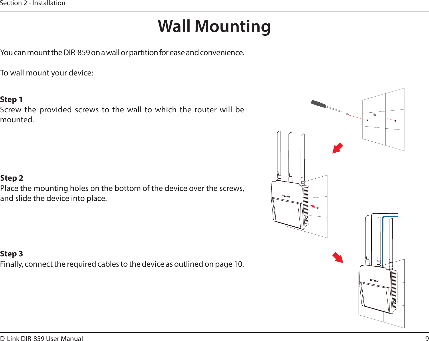 9D-Link DIR-859 User ManualSection 2 - InstallationWall MountingYou can mount the DIR-859 on a wall or partition for ease and convenience.To wall mount your device:Step 1Screw the provided screws to the wall to which the router will be mounted.Step 2Place the mounting holes on the bottom of the device over the screws, and slide the device into place.Step 3Finally, connect the required cables to the device as outlined on page 10.