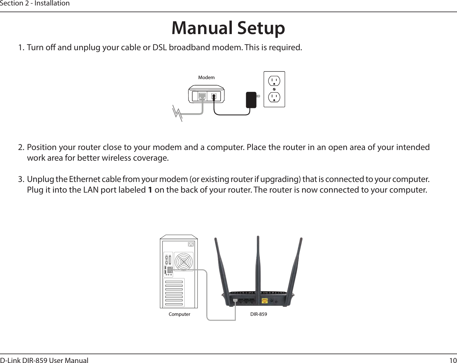 10D-Link DIR-859 User ManualSection 2 - Installation41. Turn o and unplug your cable or DSL broadband modem. This is required.Manual Setup2. Position your router close to your modem and a computer. Place the router in an open area of your intended work area for better wireless coverage.3.  Unplug the Ethernet cable from your modem (or existing router if upgrading) that is connected to your computer. Plug it into the LAN port labeled 1 on the back of your router. The router is now connected to your computer.DIR-859ComputerModem