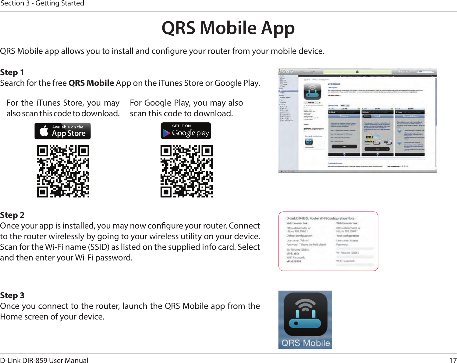 17D-Link DIR-859 User ManualSection 3 - Getting StartedQRS Mobile AppQRS Mobile app allows you to install and congure your router from your mobile device. Step 1Search for the free QRS Mobile App on the iTunes Store or Google Play.Step 2Once your app is installed, you may now congure your router. Connect to the router wirelessly by going to your wireless utility on your device. Scan for the Wi-Fi name (SSID) as listed on the supplied info card. Select and then enter your Wi-Fi password.Step 3Once you connect to the router, launch the QRS Mobile app from the Home screen of your device.For the iTunes Store, you may also scan this code to download.For Google Play, you may also scan this code to download.