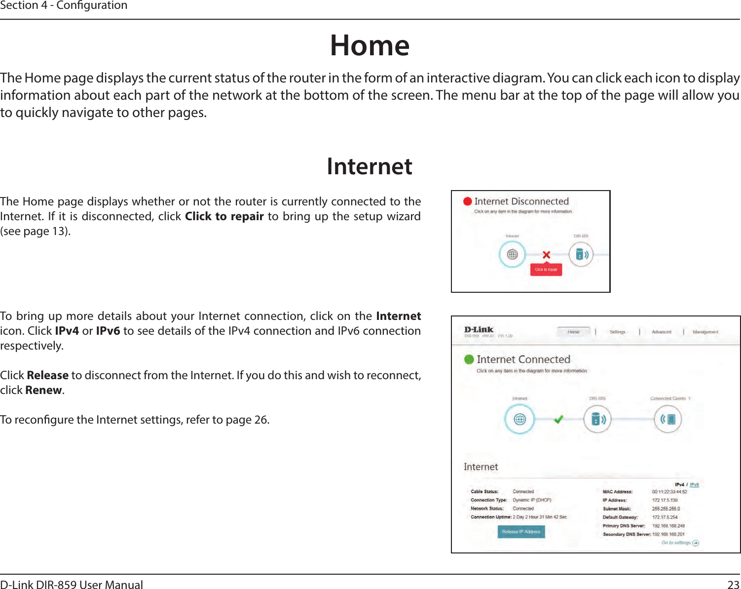23D-Link DIR-859 User ManualSection 4 - CongurationHomeThe Home page displays the current status of the router in the form of an interactive diagram. You can click each icon to display information about each part of the network at the bottom of the screen. The menu bar at the top of the page will allow you to quickly navigate to other pages.The Home page displays whether or not the router is currently connected to the Internet. If it is disconnected, click Click to repair to bring up the setup wizard  (see page 13).To bring up more details about your Internet connection, click on the Internet icon. Click IPv4 or IPv6 to see details of the IPv4 connection and IPv6 connection respectively.Click Release to disconnect from the Internet. If you do this and wish to reconnect, click Renew.To recongure the Internet settings, refer to page 26.Internet