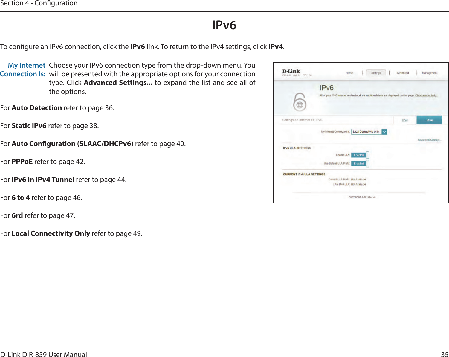 35D-Link DIR-859 User ManualSection 4 - CongurationIPv6To congure an IPv6 connection, click the IPv6 link. To return to the IPv4 settings, click IPv4.Choose your IPv6 connection type from the drop-down menu. You will be presented with the appropriate options for your connection type. Click Advanced Settings... to expand the list and see all of the options.My Internet Connection Is:For Auto Detection refer to page 36.For Static IPv6 refer to page 38.For Auto Conguration (SLAAC/DHCPv6) refer to page 40.For PPPoE refer to page 42.For IPv6 in IPv4 Tunnel refer to page 44.For 6 to 4 refer to page 46.For 6rd refer to page 47.For Local Connectivity Only refer to page 49.