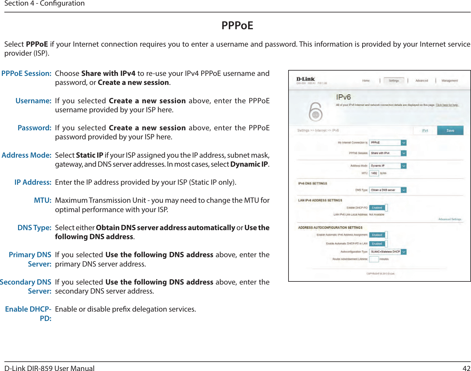 42D-Link DIR-859 User ManualSection 4 - CongurationPPPoEChoose Share with IPv4 to re-use your IPv4 PPPoE username and password, or Create a new session.If you selected Create a new session above, enter the PPPoE username provided by your ISP here.If you selected Create a new session above, enter the PPPoE password provided by your ISP here.Select Static IP if your ISP assigned you the IP address, subnet mask, gateway, and DNS server addresses. In most cases, select Dynamic IP.Enter the IP address provided by your ISP (Static IP only).Maximum Transmission Unit - you may need to change the MTU for optimal performance with your ISP.Select either Obtain DNS server address automatically or Use the following DNS address.If you selected Use the following DNS address above, enter the primary DNS server address. If you selected Use the following DNS address above, enter the secondary DNS server address.Enable or disable prex delegation services.PPPoE Session:Username:Password:Address Mode:IP Address:MTU:DNS Type:Primary DNS Server:Secondary DNS Server:Enable DHCP-PD:Select PPPoE if your Internet connection requires you to enter a username and password. This information is provided by your Internet service provider (ISP).