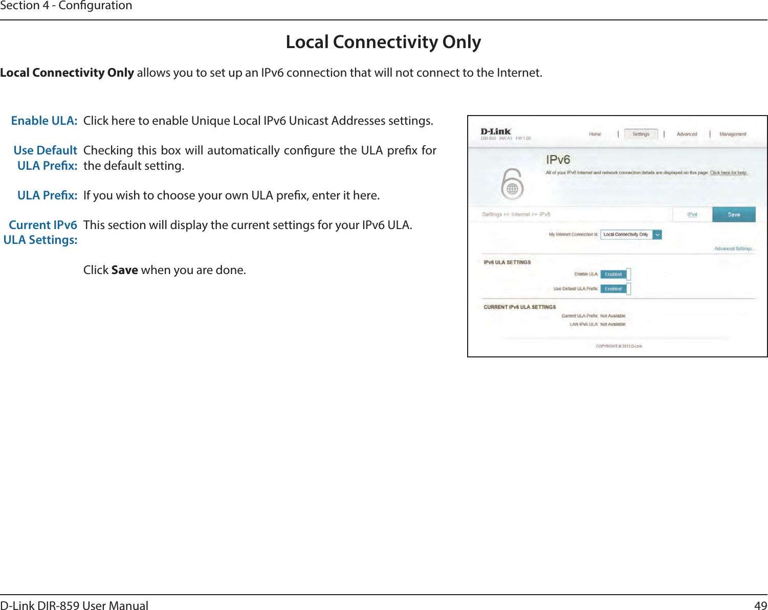 49D-Link DIR-859 User ManualSection 4 - CongurationLocal Connectivity OnlyClick here to enable Unique Local IPv6 Unicast Addresses settings.Checking this box will automatically congure the ULA prex for the default setting.If you wish to choose your own ULA prex, enter it here.This section will display the current settings for your IPv6 ULA.Click Save when you are done.Enable ULA:Use Default ULA Prex:ULA Prex:Current IPv6 ULA Settings:Local Connectivity Only allows you to set up an IPv6 connection that will not connect to the Internet.