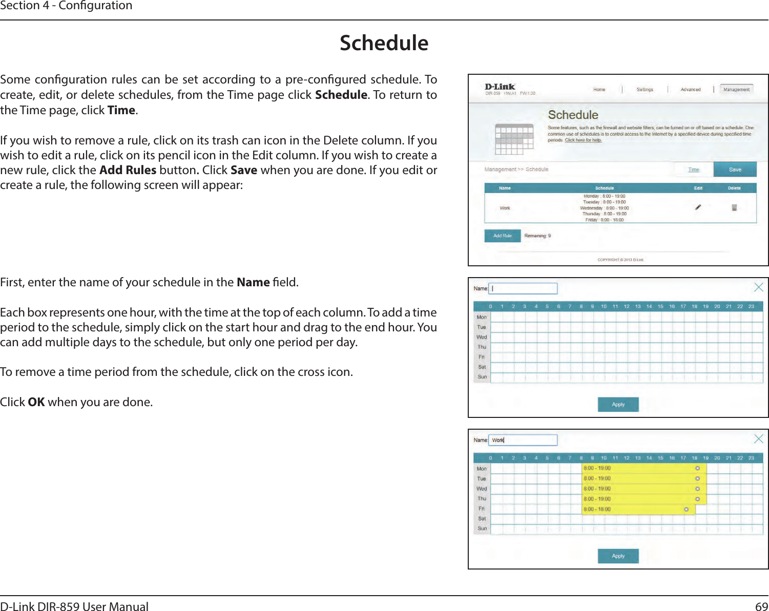 69D-Link DIR-859 User ManualSection 4 - CongurationScheduleSome conguration rules can be set according to a pre-congured schedule. To create, edit, or delete schedules, from the Time page click Schedule. To return to the Time page, click Time. If you wish to remove a rule, click on its trash can icon in the Delete column. If you wish to edit a rule, click on its pencil icon in the Edit column. If you wish to create a new rule, click the Add Rules button. Click Save when you are done. If you edit or create a rule, the following screen will appear:First, enter the name of your schedule in the Name eld.Each box represents one hour, with the time at the top of each column. To add a time period to the schedule, simply click on the start hour and drag to the end hour. You can add multiple days to the schedule, but only one period per day.To remove a time period from the schedule, click on the cross icon.Click OK when you are done.