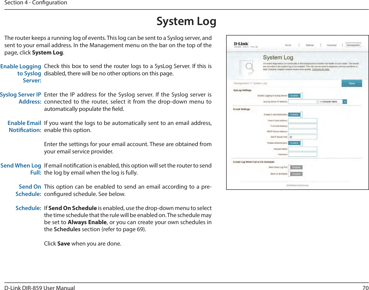 70D-Link DIR-859 User ManualSection 4 - CongurationSystem LogCheck this box to send the router logs to a SysLog Server. If this is disabled, there will be no other options on this page.Enter the IP address for the Syslog server. If the Syslog server is connected to the router, select it from the drop-down menu to automatically populate the eld. If you want the logs to be automatically sent to an email address, enable this option.Enter the settings for your email account. These are obtained from your email service provider.If email notication is enabled, this option will set the router to send the log by email when the log is fully.This option can be enabled to send an email according to a pre-congured schedule. See below.If Send On Schedule is enabled, use the drop-down menu to select the time schedule that the rule will be enabled on. The schedule may be set to Always Enable, or you can create your own schedules in the Schedules section (refer to page 69).Click Save when you are done.Enable Logging to Syslog Server:Syslog Server IP Address:Enable Email Notication:Send When Log Full:Send On Schedule:Schedule:The router keeps a running log of events. This log can be sent to a Syslog server, and sent to your email address. In the Management menu on the bar on the top of the page, click System Log. 
