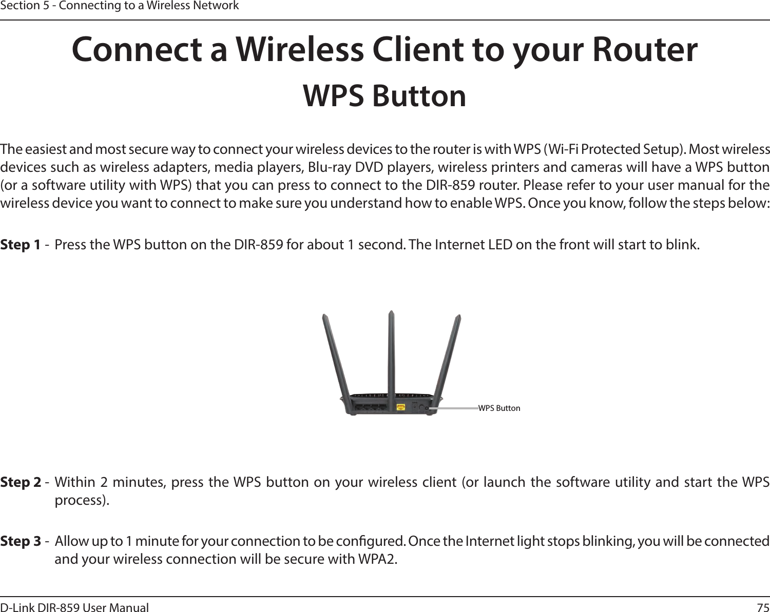 75D-Link DIR-859 User ManualSection 5 - Connecting to a Wireless NetworkConnect a Wireless Client to your RouterWPS ButtonStep 2 - Within 2 minutes, press the WPS button on your wireless client (or launch the software utility and start the WPS process).The easiest and most secure way to connect your wireless devices to the router is with WPS (Wi-Fi Protected Setup). Most wireless devices such as wireless adapters, media players, Blu-ray DVD players, wireless printers and cameras will have a WPS button (or a software utility with WPS) that you can press to connect to the DIR-859 router. Please refer to your user manual for the wireless device you want to connect to make sure you understand how to enable WPS. Once you know, follow the steps below:Step 1 -  Press the WPS button on the DIR-859 for about 1 second. The Internet LED on the front will start to blink.Step 3 -  Allow up to 1 minute for your connection to be congured. Once the Internet light stops blinking, you will be connected and your wireless connection will be secure with WPA2.WPS Button