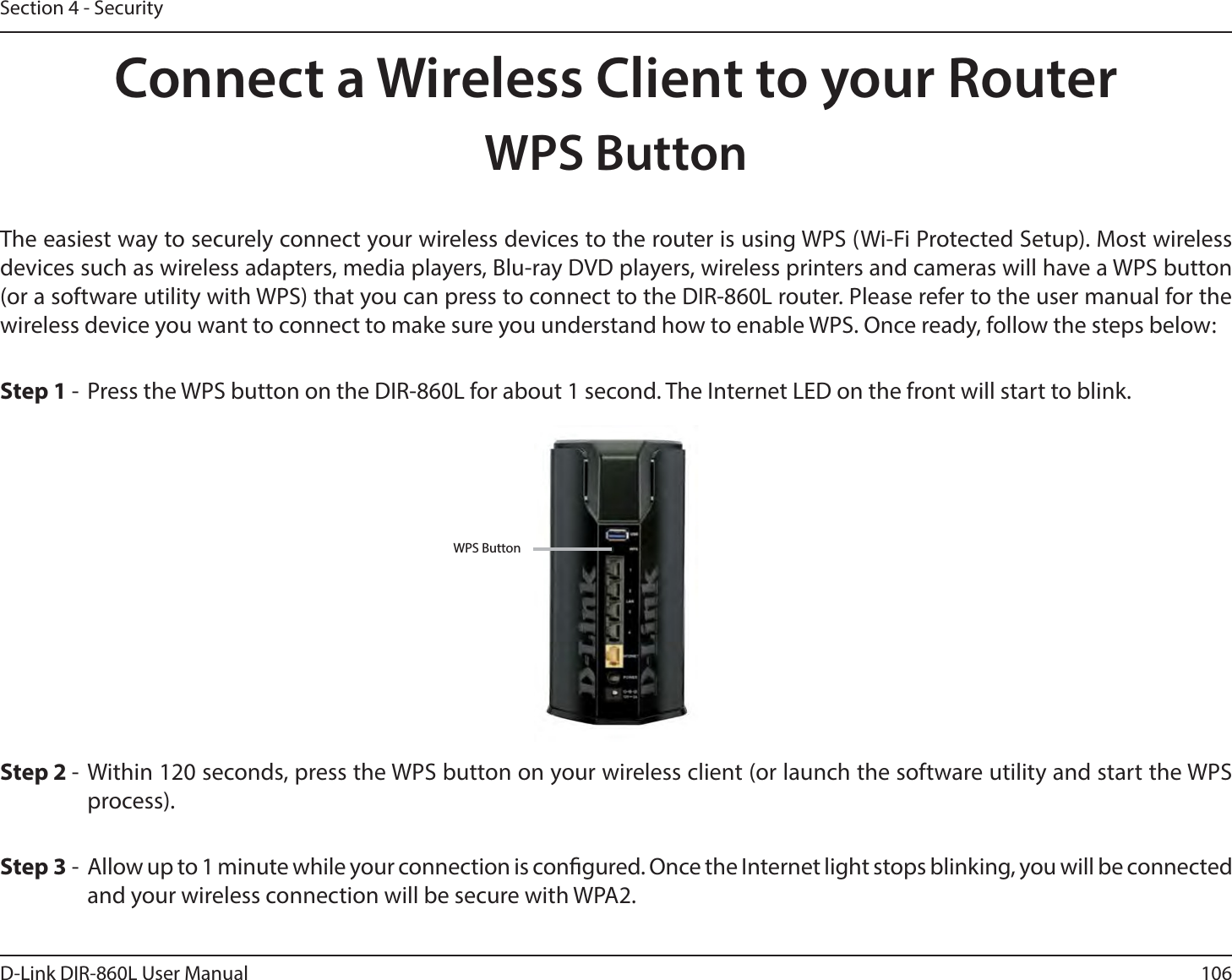 106D-Link DIR-860L User ManualSection 4 - SecurityConnect a Wireless Client to your RouterWPS ButtonStep 2 - Within 120 seconds, press the WPS button on your wireless client (or launch the software utility and start the WPS process).The easiest way to securely connect your wireless devices to the router is using WPS (Wi-Fi Protected Setup). Most wireless devices such as wireless adapters, media players, Blu-ray DVD players, wireless printers and cameras will have a WPS button (or a software utility with WPS) that you can press to connect to the DIR-860L router. Please refer to the user manual for the XJSFMFTTEFWJDFZPVXBOUUPDPOOFDUUPNBLFTVSFZPVVOEFSTUBOEIPXUPFOBCMF8140ODFSFBEZGPMMPXUIFTUFQTCFMPXStep 1 -  Press the WPS button on the DIR-860L for about 1 second. The Internet LED on the front will start to blink.Step 3 -  Allow up to 1 minute while your connection is congured. Once the Internet light stops blinking, you will be connected and your wireless connection will be secure with WPA2.WPS Button