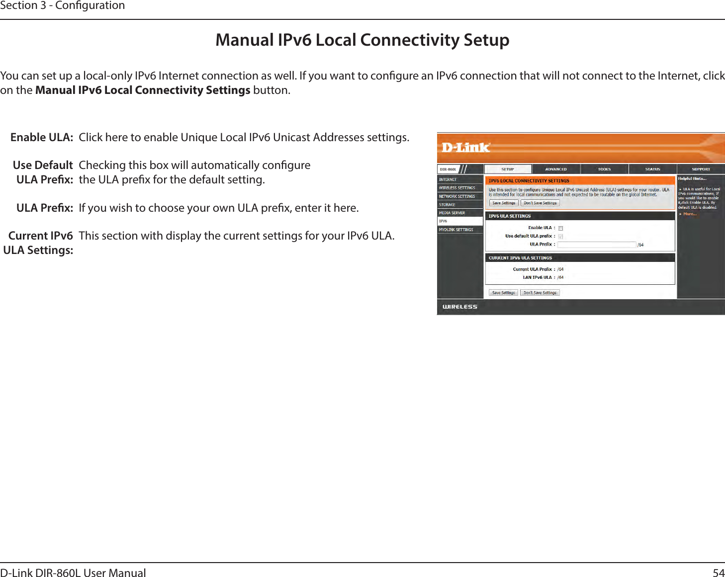 54D-Link DIR-860L User ManualSection 3 - CongurationManual IPv6 Local Connectivity SetupYou can set up a local-only IPv6 Internet connection as well. If you want to congure an IPv6 connection that will not connect to the Internet, click on the Manual IPv6 Local Connectivity Settings button.Enable ULA:Use Default ULA Prex:ULA Prex:Current IPv6 ULA Settings:Click here to enable Unique Local IPv6 Unicast Addresses settings.Checking this box will automatically congure the ULA prex for the default setting.If you wish to choose your own ULA prex, enter it here.This section with display the current settings for your IPv6 ULA.