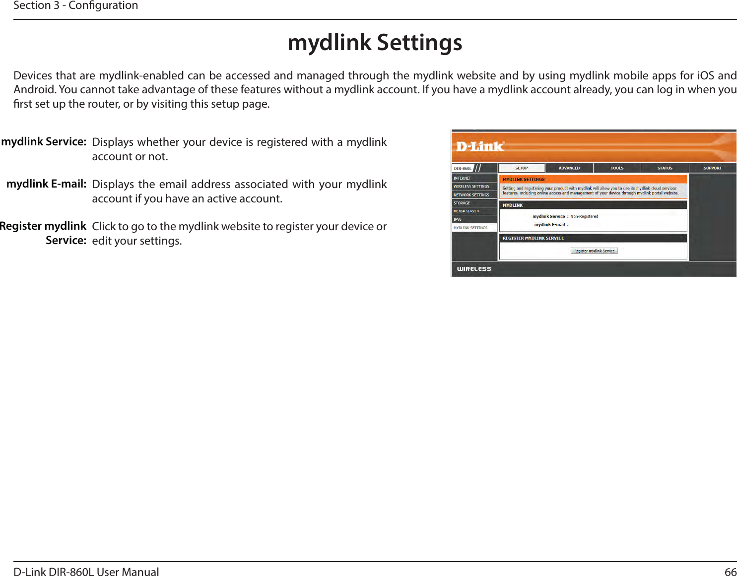 66D-Link DIR-860L User ManualSection 3 - Congurationmydlink SettingsDisplays whether your device is registered with a mydlink account or not.Displays the email address associated with your mydlink account if you have an active account.Click to go to the mydlink website to register your device or edit your settings.mydlink Service:mydlink E-mail:Register mydlink Service:Devices that are mydlink-enabled can be accessed and managed through the mydlink website and by using mydlink mobile apps for iOS and Android. You cannot take advantage of these features without a mydlink account. If you have a mydlink account already, you can log in when you rst set up the router, or by visiting this setup page.