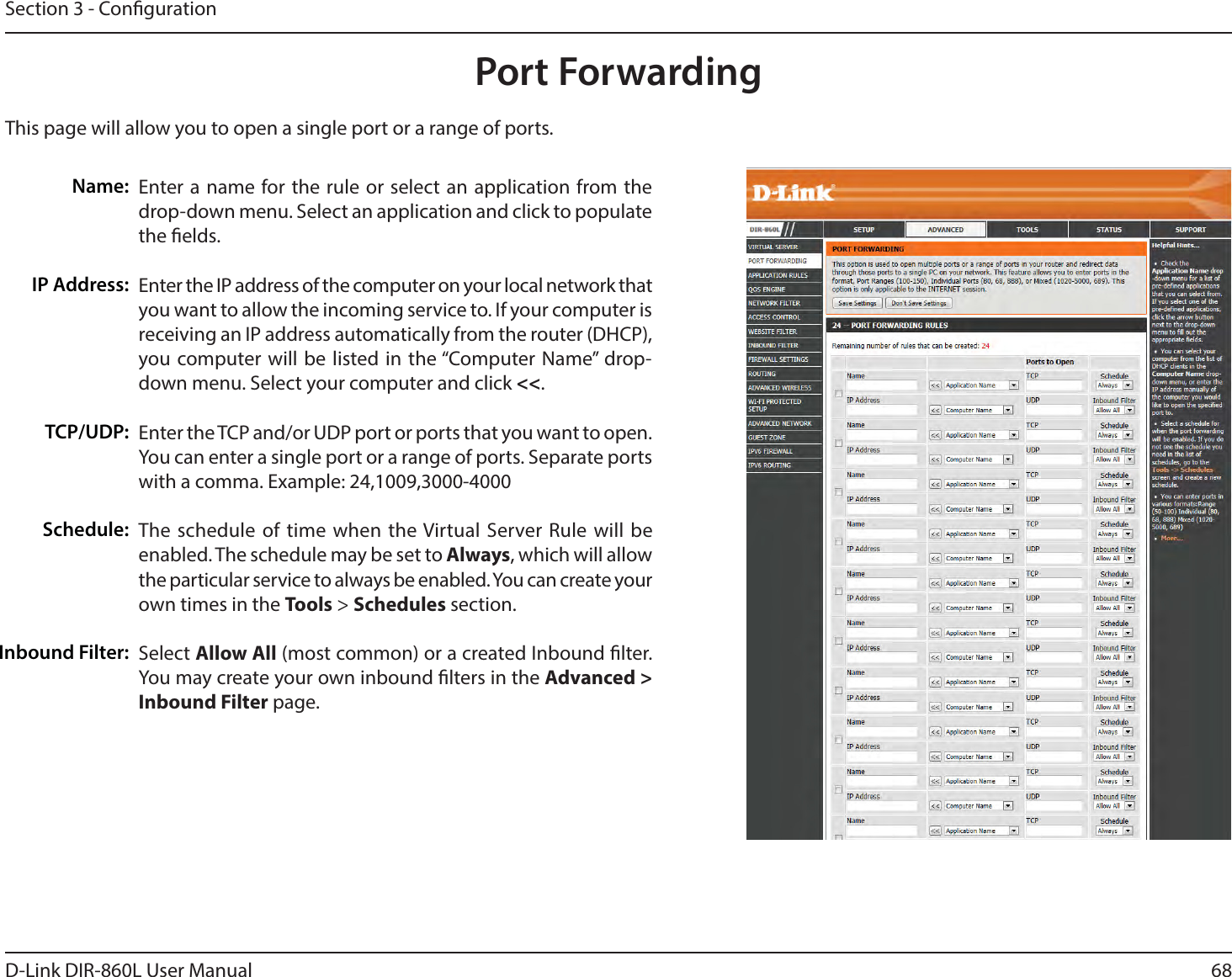 68D-Link DIR-860L User ManualSection 3 - CongurationThis page will allow you to open a single port or a range of ports.Port ForwardingEnter a name for the rule or select an application from the drop-down menu. Select an application and click to populate the elds.Enter the IP address of the computer on your local network that you want to allow the incoming service to. If your computer is receiving an IP address automatically from the router (DHCP), you computer will be listed in the “Computer Name” drop-down menu. Select your computer and click &lt;&lt;. Enter the TCP and/or UDP port or ports that you want to open. You can enter a single port or a range of ports. Separate ports XJUIBDPNNB&amp;YBNQMFThe schedule of time when the Virtual Server Rule will be enabled. The schedule may be set to &quot;MXBZT, which will allow the particular service to always be enabled. You can create your own times in the Tools &gt; Schedules section.Select &quot;MMPX&quot;MM (most common) or a created Inbound lter. You may create your own inbound lters in the &quot;EWBODFEInbound Filter page.Name:IP Address:TCP/UDP:Schedule:Inbound Filter: